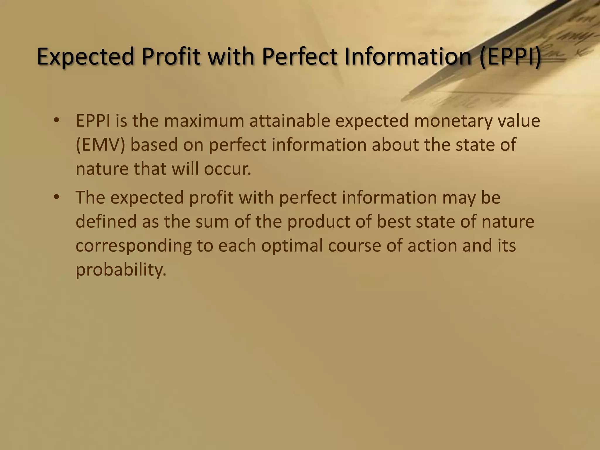 Expected Profit with Perfect Information (EPPI)EPPI is the maximum attainable expected monetary value (EMV) based on perfect information about the state of nature that will occur. The expected profit with perfect information may be defined as the sum of the product of best state of nature corresponding to each optimal course of action and its probability.