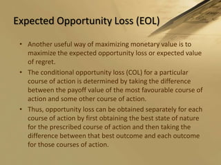 Expected Opportunity Loss (EOL)Another useful way of maximizing monetary value is to maximize the expected opportunity loss or expected value of regret.The conditional opportunity loss (COL) for a particular course of action is determined by taking the difference between the payoff value of the most favourable course of action and some other course of action.Thus, opportunity loss can be obtained separately for each course of action by first obtaining the best state of nature for the prescribed course of action and then taking the difference between that best outcome and each outcome for those courses of action.