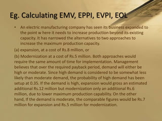 Eg. Calculating EMV, EPPI, EVPI, EOLAn electric manufacturing company has seen its business expanded to the point w here it needs to increase production beyond its existing capacity. It has narrowed the alternatives to two approaches to increase the maximum production capacity.(a) expansion, at a cost of Rs.8 million, or(b) Modernization at a cost of Rs.5 million. Both approaches would require the same amount of time for implementation. Management believes that over the required payback period, demand will either be high or moderate. Since high demand is considered to be somewhat less likely than moderate demand, the probability of high demand has been setup at 0.35. If the demand is high, expansion would gross an estimated additional Rs.12 million but modernization only an additional Rs.6 million, due to lower maximum production capability. On the other hand, If the demand is moderate, the comparable figures would be Rs.7 million for expansion and Rs.5 million for modernization.