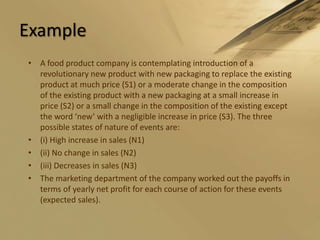 ExampleA food product company is contemplating introduction of a revolutionary new product with new packaging to replace the existing product at much price (S1) or a moderate change in the composition of the existing product with a new packaging at a small increase in price (S2) or a small change in the composition of the existing except the word ‘new’ with a negligible increase in price (S3). The three possible states of nature of events are:(i) High increase in sales (N1)(ii) No change in sales (N2)(iii) Decreases in sales (N3)The marketing department of the company worked out the payoffs in terms of yearly net profit for each course of action for these events (expected sales).