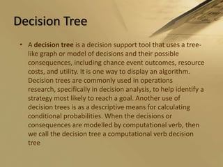 Decision TreeA decision tree is a decision support tool that uses a tree-like graph or model of decisions and their possible consequences, including chance event outcomes, resource costs, and utility. It is one way to display an algorithm. Decision trees are commonly used in operations research, specifically in decision analysis, to help identify a strategy most likely to reach a goal. Another use of decision trees is as a descriptive means for calculating conditional probabilities. When the decisions or consequences are modelled by computational verb, then we call the decision tree a computational verb decision tree 