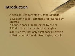 IntroductionA decision Tree consists of 3 types of nodes:-1. Decision nodes - commonly represented by squares2. Chance nodes - represented by circles3. End nodes - represented by trianglesa decision tree has only burst nodes (splitting paths) but no sink nodes (converging paths). 