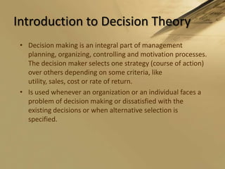 Introduction to Decision TheoryDecision making is an integral part of management planning, organizing, controlling and motivation processes. The decision maker selects one strategy (course of action) over others depending on some criteria, like utility, sales, cost or rate of return.Is used whenever an organization or an individual faces a problem of decision making or dissatisfied with the existing decisions or when alternative selection is specified.