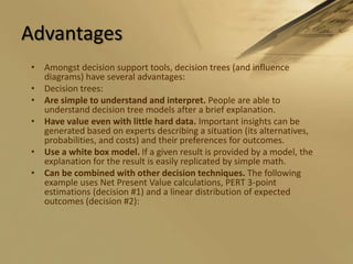 AdvantagesAmongst decision support tools, decision trees (and influence diagrams) have several advantages:Decision trees:Are simple to understand and interpret. People are able to understand decision tree models after a brief explanation. Have value even with little hard data. Important insights can be generated based on experts describing a situation (its alternatives, probabilities, and costs) and their preferences for outcomes. Use a white box model. If a given result is provided by a model, the explanation for the result is easily replicated by simple math. Can be combined with other decision techniques. The following example uses Net Present Value calculations, PERT 3-point estimations (decision #1) and a linear distribution of expected outcomes (decision #2): 