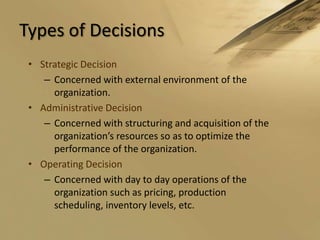 Types of DecisionsStrategic DecisionConcerned with external environment of the organization.Administrative DecisionConcerned with structuring and acquisition of the organization’s resources so as to optimize the performance of the organization.Operating DecisionConcerned with day to day operations of the organization such as pricing, production scheduling, inventory levels, etc.