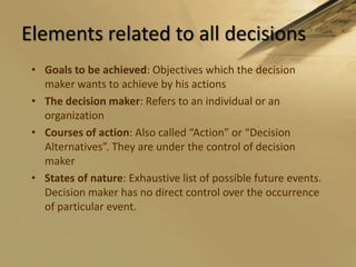 Elements related to all decisionsGoals to be achieved: Objectives which the decision maker wants to achieve by his actionsThe decision maker: Refers to an individual or an organizationCourses of action: Also called “Action” or “Decision Alternatives”. They are under the control of decision makerStates of nature: Exhaustive list of possible future events. Decision maker has no direct control over the occurrence of particular event.