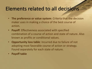 Elements related to all decisionsThe preference or value system: Criteria that the decision maker uses in making a choice of the best course of action.Payoff: Effectiveness associated with specified combination of a course of action and state of nature. Also known as profits or conditional values.Opportunity loss table: Incurred due to failure of not adopting most favorable course of action or strategy. Found separately for each state of nature.Payoff table