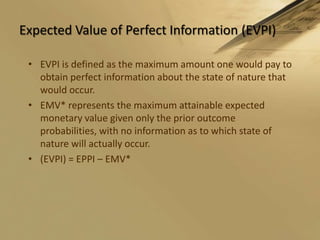 Expected Value of Perfect Information (EVPI)EVPI is defined as the maximum amount one would pay to obtain perfect information about the state of nature that would occur. EMV* represents the maximum attainable expected monetary value given only the prior outcome probabilities, with no information as to which state of nature will actually occur.(EVPI) = EPPI – EMV*