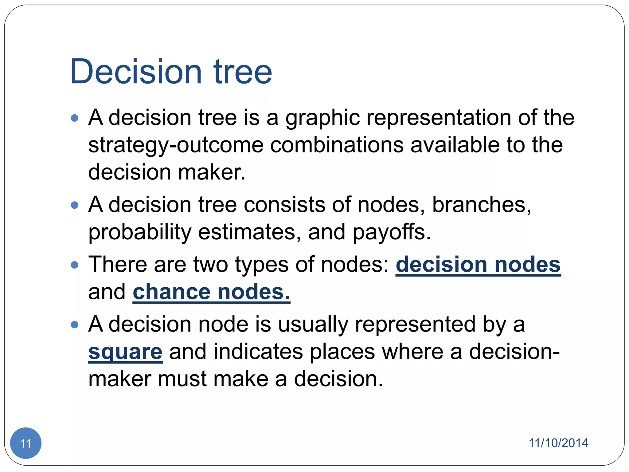 Decision tree 
 A decision tree is a graphic representation of the 
strategy-outcome combinations available to the 
decision maker. 
 A decision tree consists of nodes, branches, 
probability estimates, and payoffs. 
 There are two types of nodes: decision nodes 
and chance nodes. 
 A decision node is usually represented by a 
square and indicates places where a decision-maker 
must make a decision. 
11 11/10/2014 
 