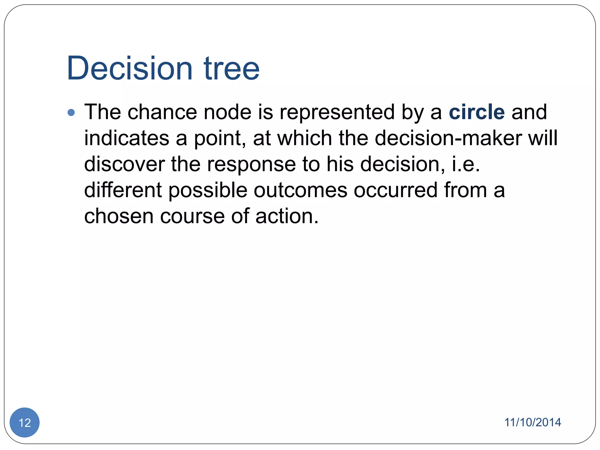 Decision tree 
 The chance node is represented by a circle and 
indicates a point, at which the decision-maker will 
discover the response to his decision, i.e. 
different possible outcomes occurred from a 
chosen course of action. 
12 11/10/2014 
 