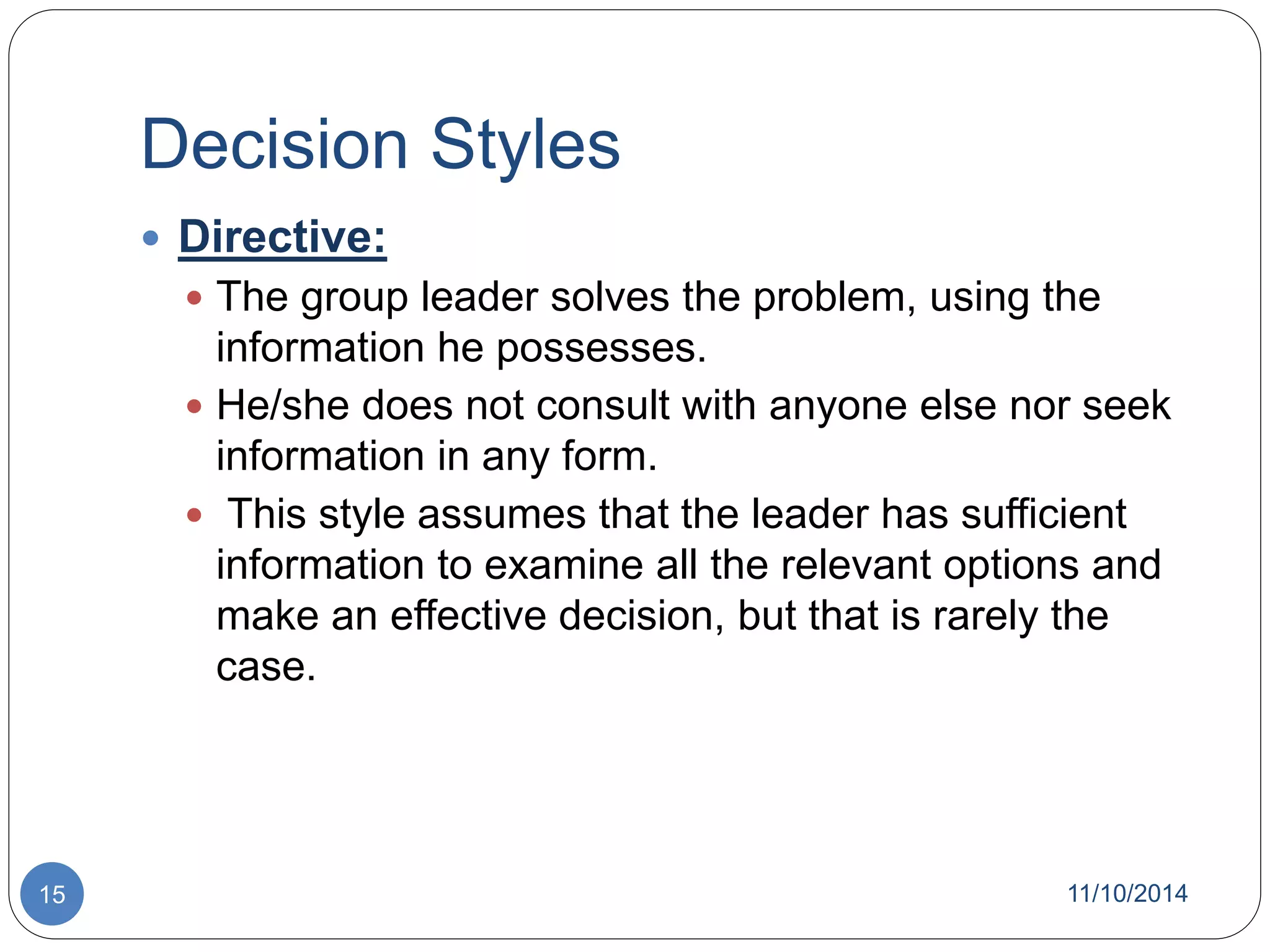 Decision Styles 
 Directive: 
 The group leader solves the problem, using the 
information he possesses. 
 He/she does not consult with anyone else nor seek 
information in any form. 
 This style assumes that the leader has sufficient 
information to examine all the relevant options and 
make an effective decision, but that is rarely the 
case. 
15 11/10/2014 
 