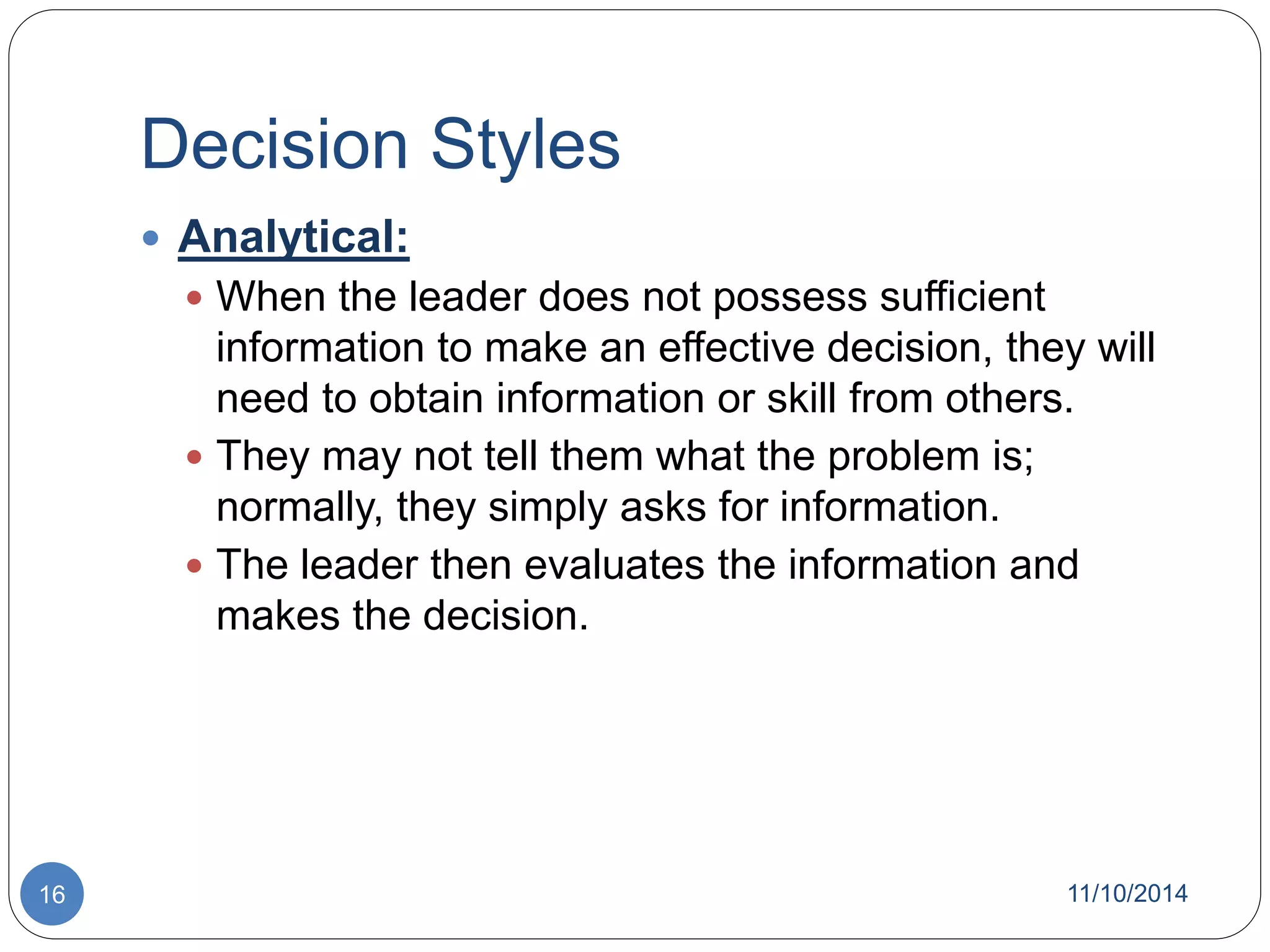Decision Styles 
 Analytical: 
 When the leader does not possess sufficient 
information to make an effective decision, they will 
need to obtain information or skill from others. 
 They may not tell them what the problem is; 
normally, they simply asks for information. 
 The leader then evaluates the information and 
makes the decision. 
16 11/10/2014 
 