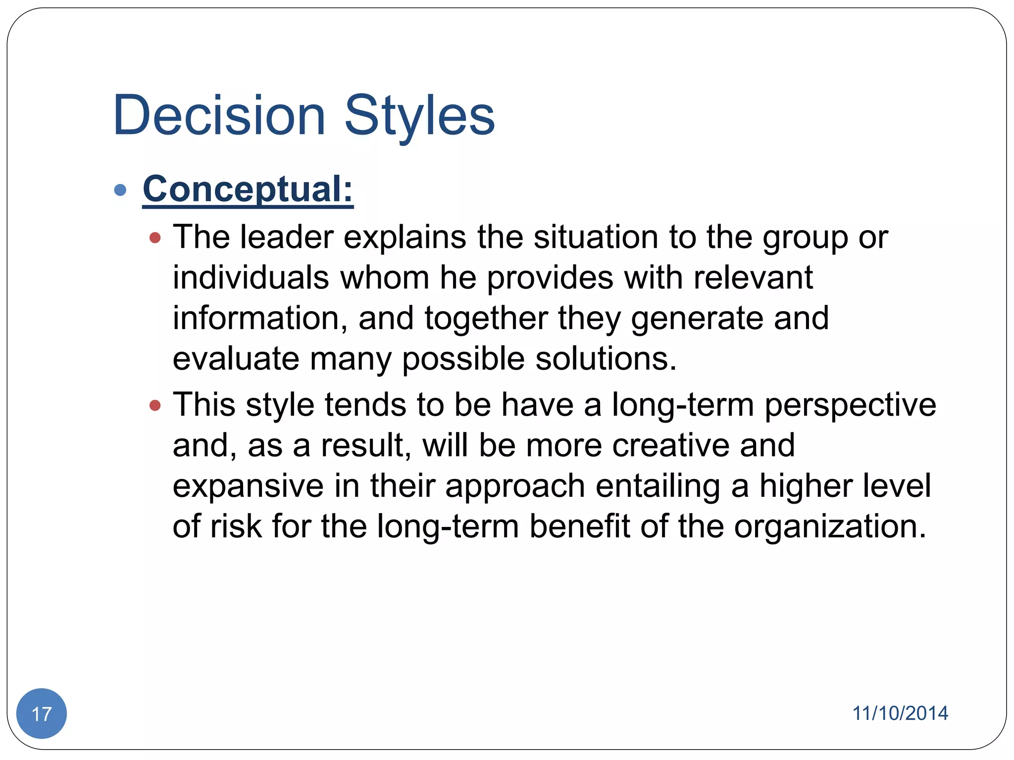 Decision Styles 
 Conceptual: 
 The leader explains the situation to the group or 
individuals whom he provides with relevant 
information, and together they generate and 
evaluate many possible solutions. 
 This style tends to be have a long-term perspective 
and, as a result, will be more creative and 
expansive in their approach entailing a higher level 
of risk for the long-term benefit of the organization. 
17 11/10/2014 
 