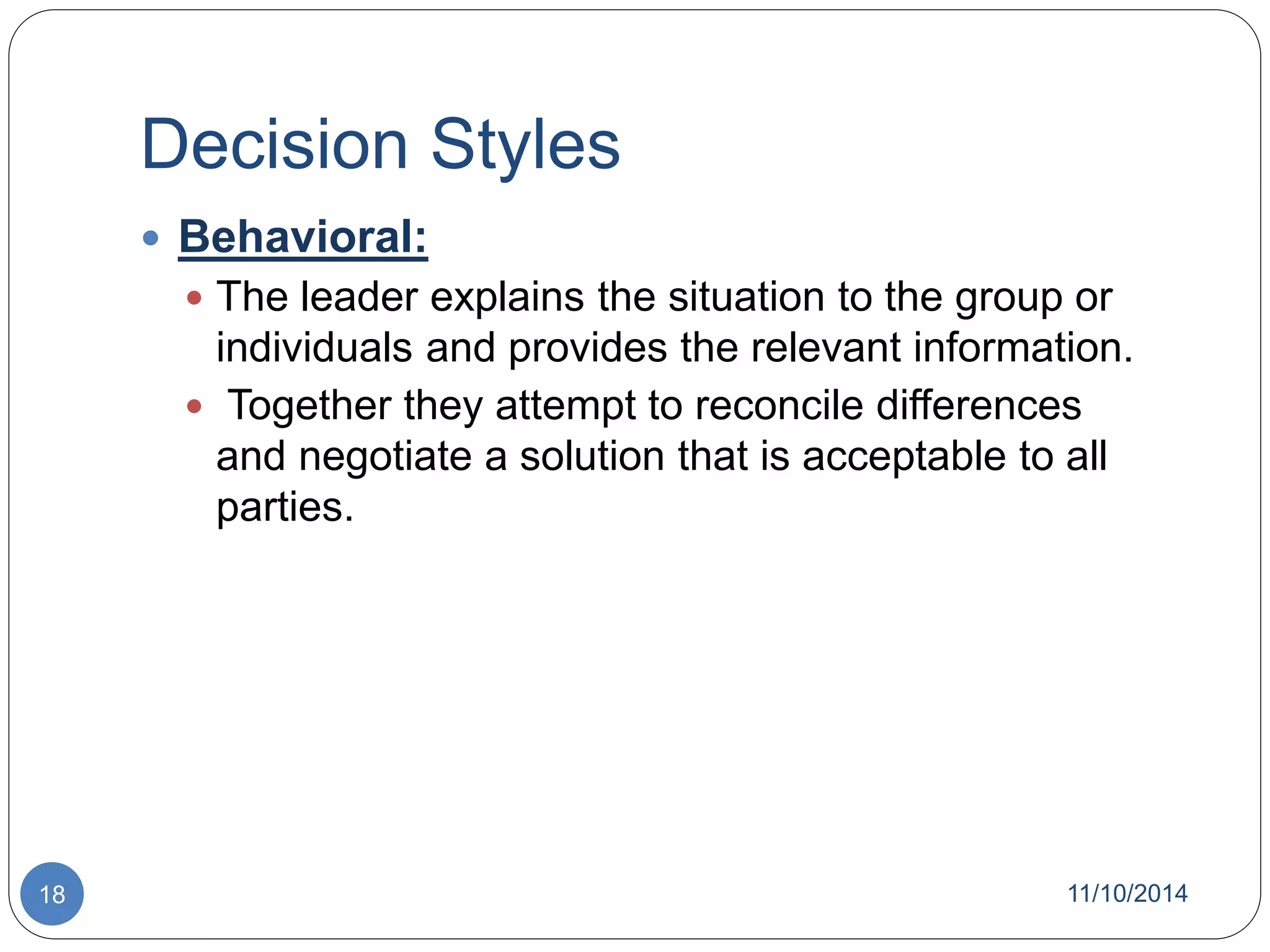 Decision Styles 
 Behavioral: 
 The leader explains the situation to the group or 
individuals and provides the relevant information. 
 Together they attempt to reconcile differences 
and negotiate a solution that is acceptable to all 
parties. 
18 11/10/2014 
 