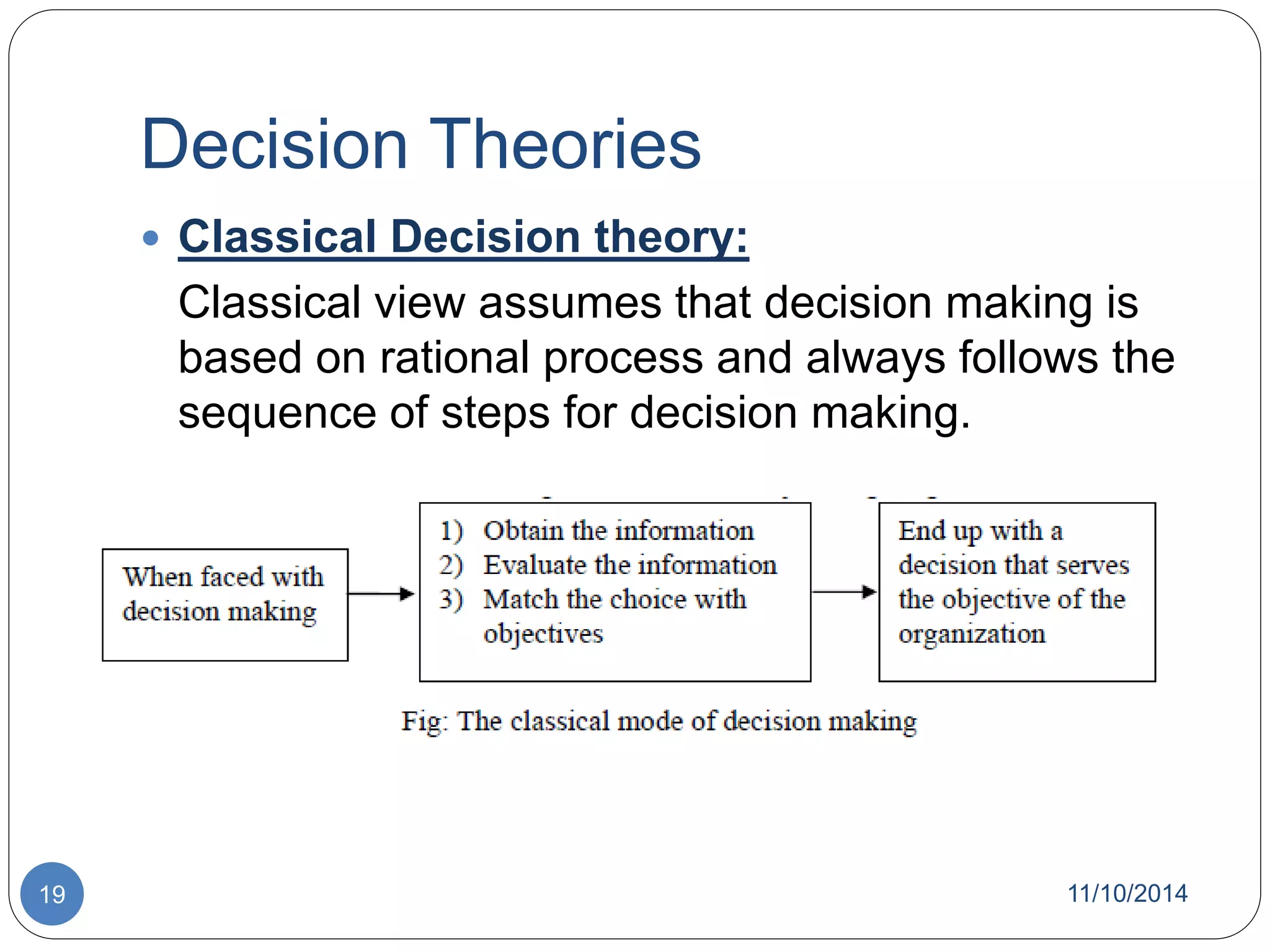 Decision Theories 
 Classical Decision theory: 
Classical view assumes that decision making is 
based on rational process and always follows the 
sequence of steps for decision making. 
19 11/10/2014 
 