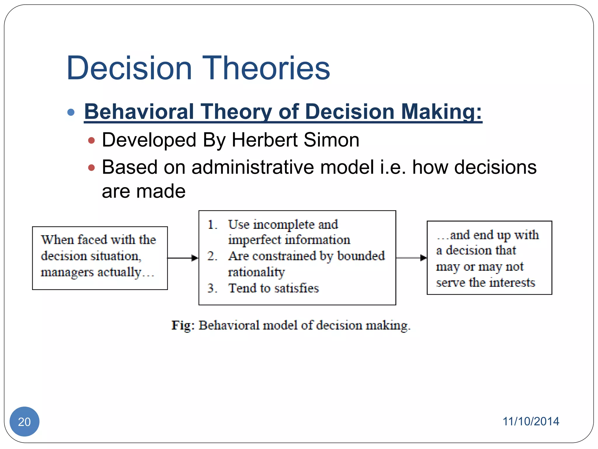 Decision Theories 
 Behavioral Theory of Decision Making: 
 Developed By Herbert Simon 
 Based on administrative model i.e. how decisions 
are made 
20 11/10/2014 
 
