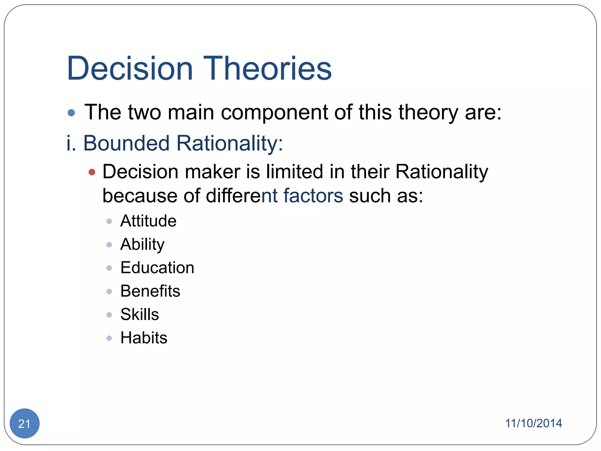 Decision Theories 
 The two main component of this theory are: 
i. Bounded Rationality: 
 Decision maker is limited in their Rationality 
because of different factors such as: 
 Attitude 
 Ability 
 Education 
 Benefits 
 Skills 
 Habits 
21 11/10/2014 
 