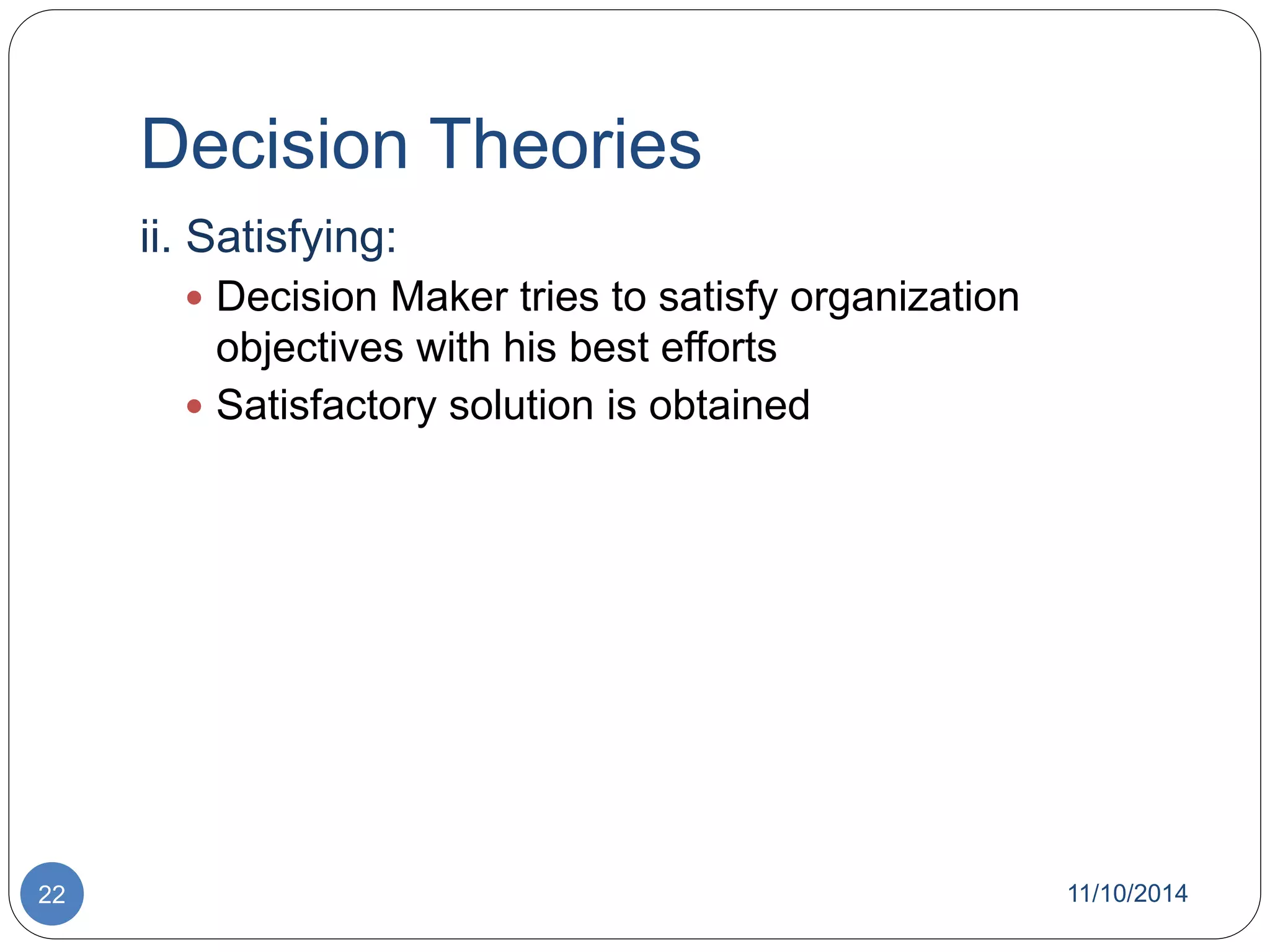 Decision Theories 
ii. Satisfying: 
 Decision Maker tries to satisfy organization 
objectives with his best efforts 
 Satisfactory solution is obtained 
22 11/10/2014 
 