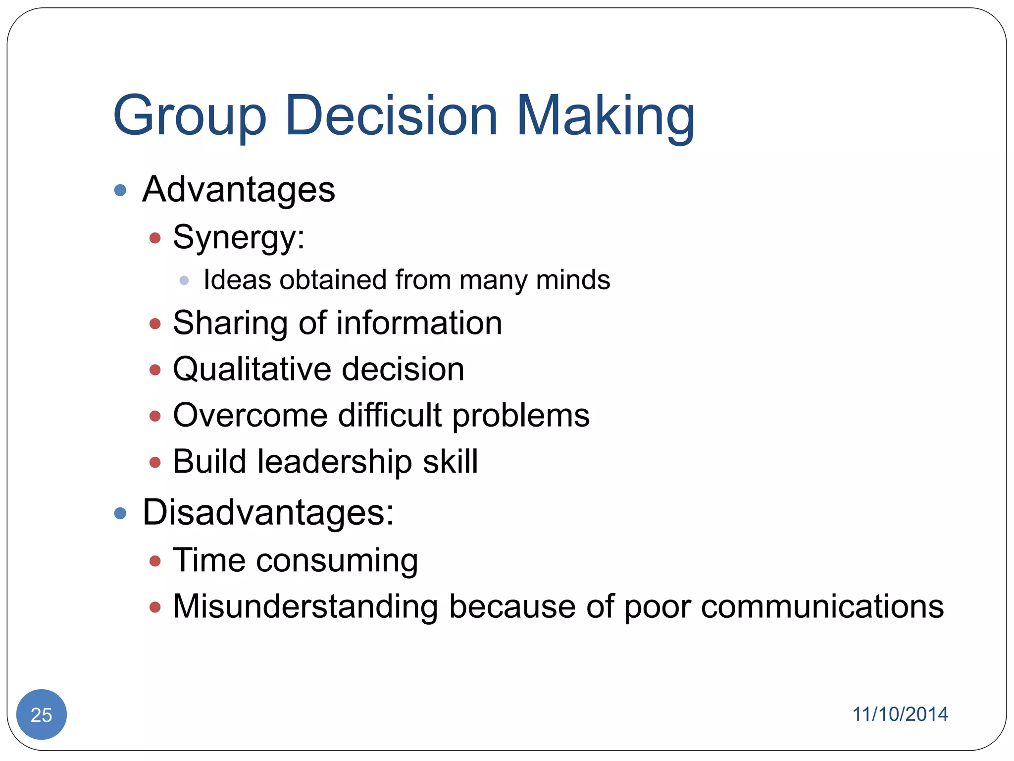 Group Decision Making 
 Advantages 
 Synergy: 
 Ideas obtained from many minds 
 Sharing of information 
 Qualitative decision 
 Overcome difficult problems 
 Build leadership skill 
 Disadvantages: 
 Time consuming 
 Misunderstanding because of poor communications 
25 11/10/2014 
 