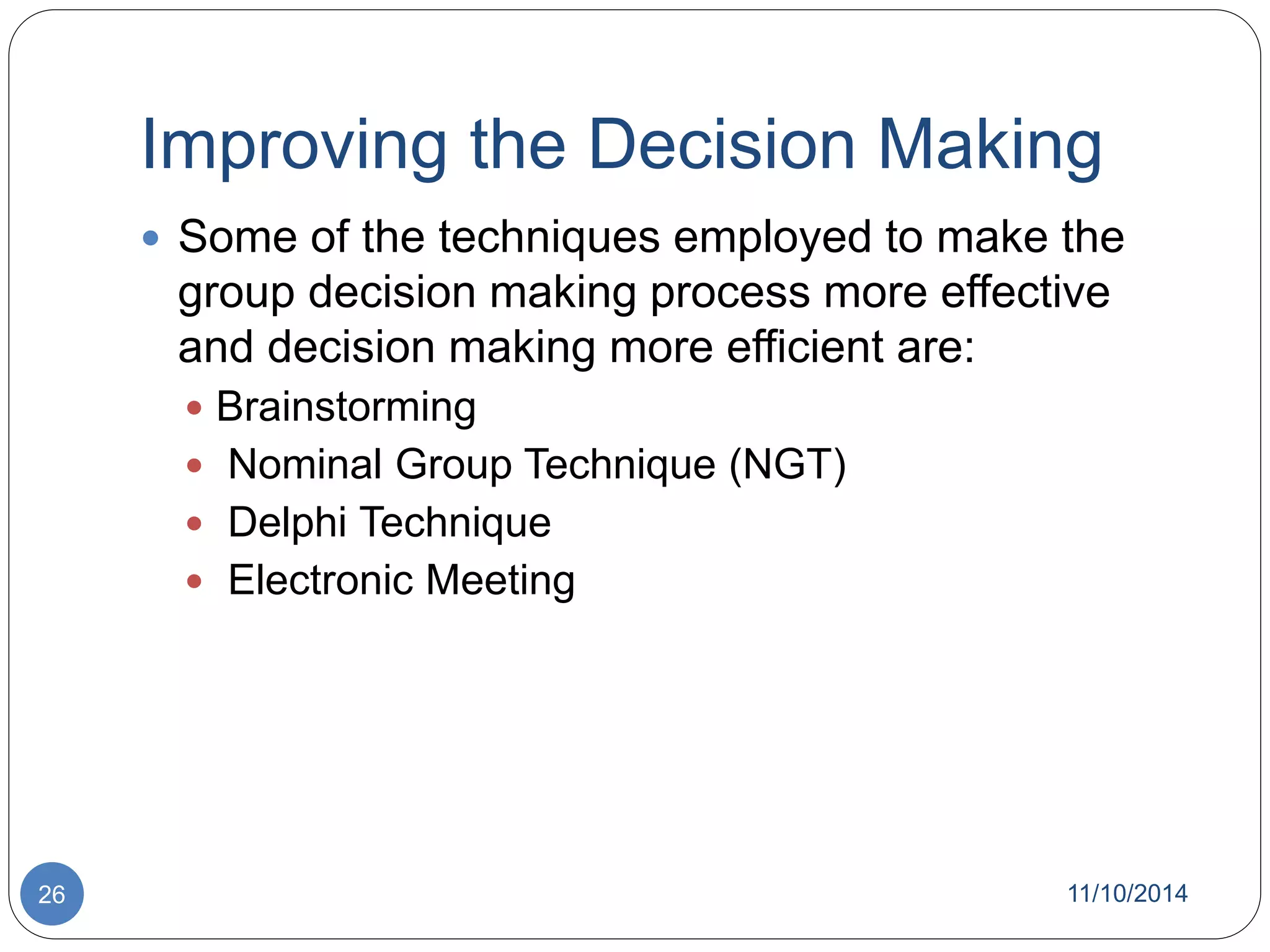 Improving the Decision Making 
 Some of the techniques employed to make the 
group decision making process more effective 
and decision making more efficient are: 
 Brainstorming 
 Nominal Group Technique (NGT) 
 Delphi Technique 
 Electronic Meeting 
26 11/10/2014 
 
