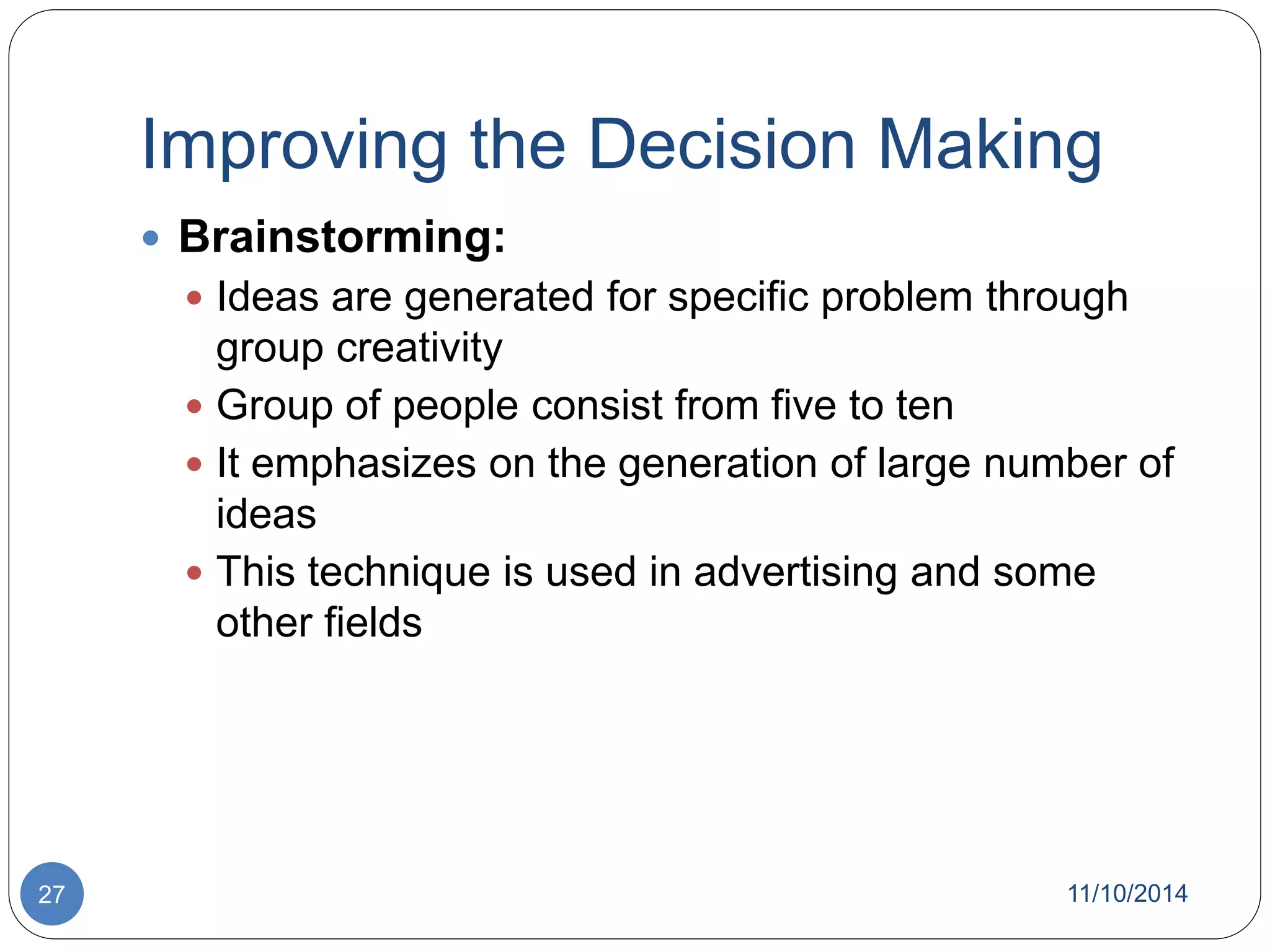 Improving the Decision Making 
 Brainstorming: 
 Ideas are generated for specific problem through 
group creativity 
 Group of people consist from five to ten 
 It emphasizes on the generation of large number of 
ideas 
 This technique is used in advertising and some 
other fields 
27 11/10/2014 
 