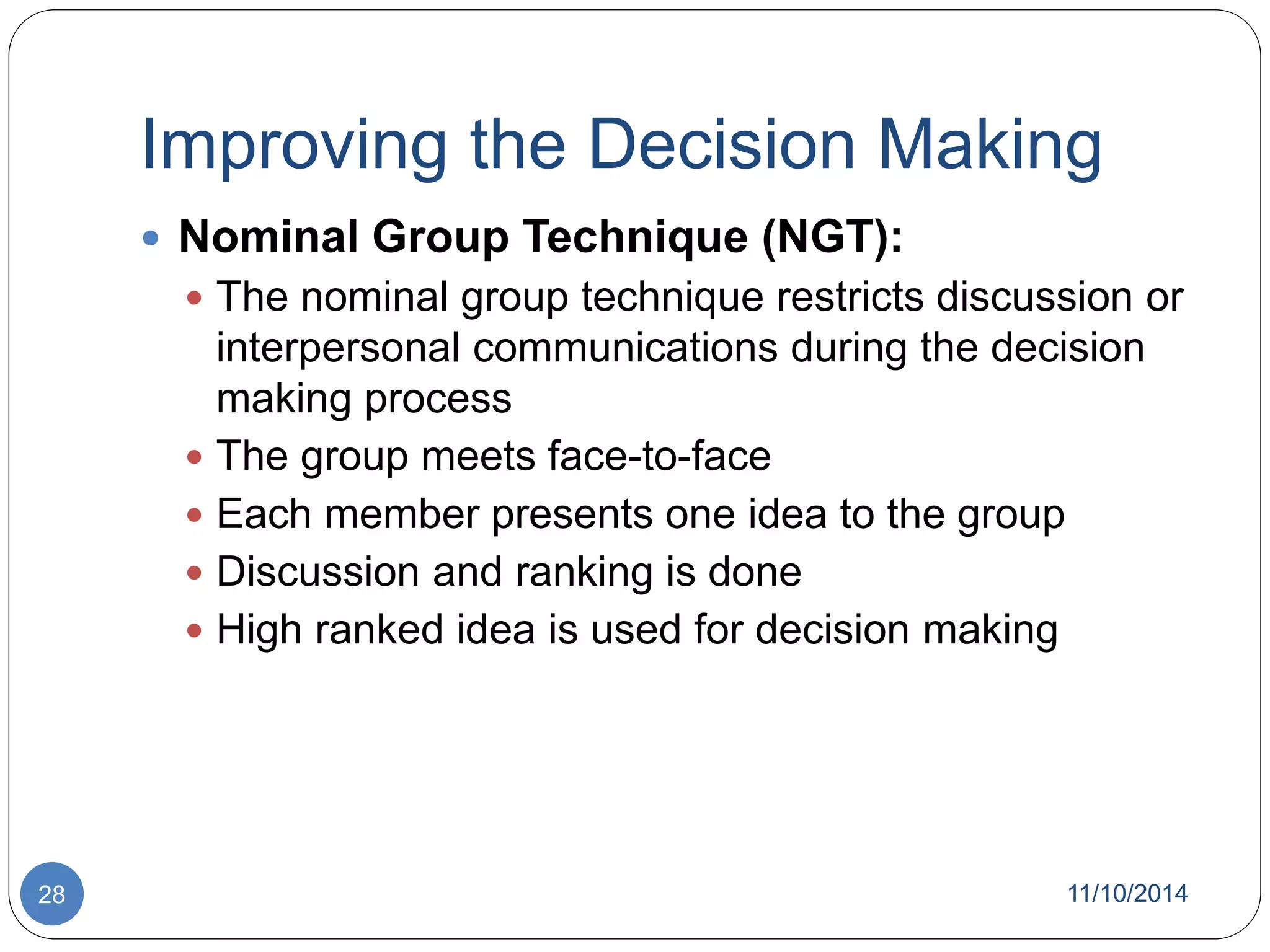 Improving the Decision Making 
 Nominal Group Technique (NGT): 
 The nominal group technique restricts discussion or 
interpersonal communications during the decision 
making process 
 The group meets face-to-face 
 Each member presents one idea to the group 
 Discussion and ranking is done 
 High ranked idea is used for decision making 
28 11/10/2014 
 