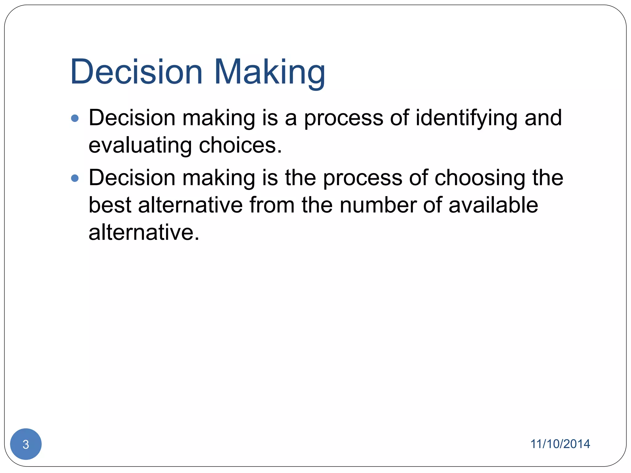 Decision Making 
 Decision making is a process of identifying and 
evaluating choices. 
 Decision making is the process of choosing the 
best alternative from the number of available 
alternative. 
3 11/10/2014 
 