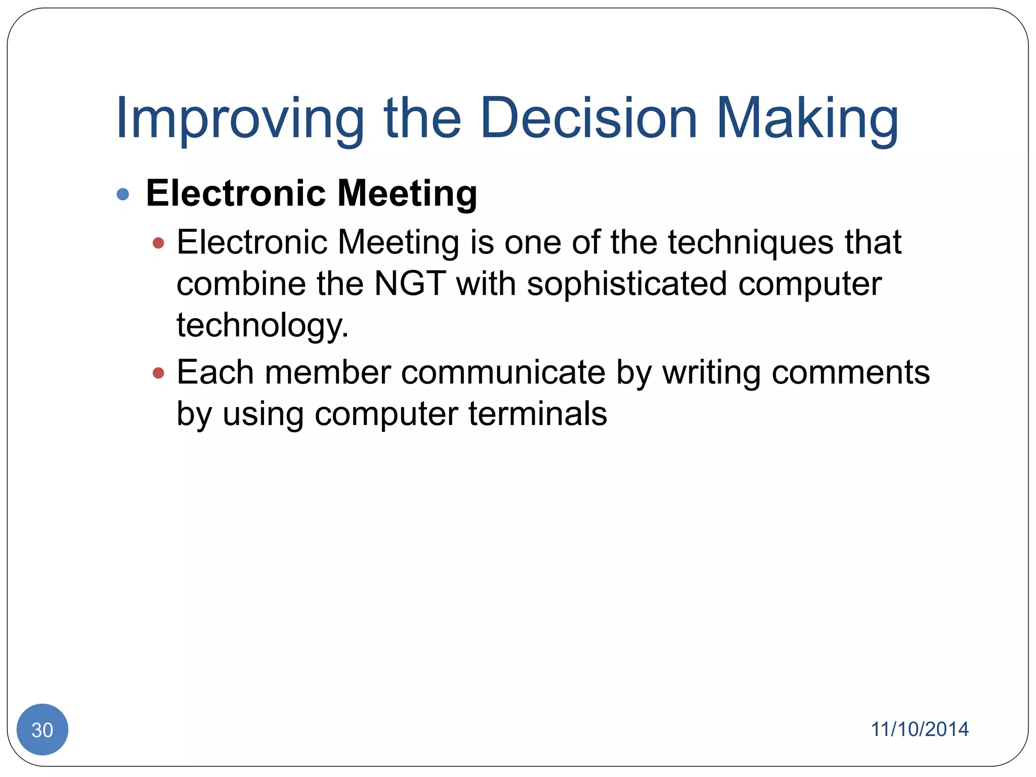 Improving the Decision Making 
 Electronic Meeting 
 Electronic Meeting is one of the techniques that 
combine the NGT with sophisticated computer 
technology. 
 Each member communicate by writing comments 
by using computer terminals 
30 11/10/2014 
 