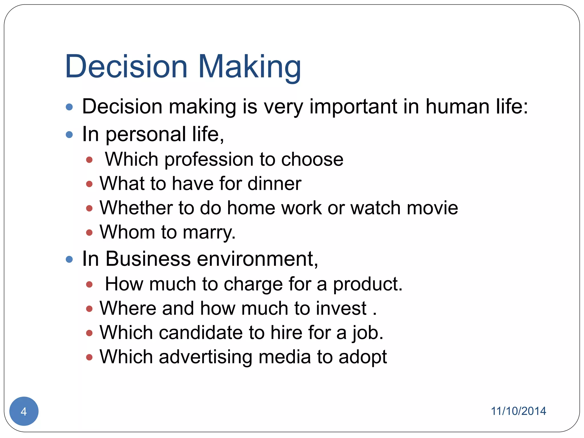 Decision Making 
 Decision making is very important in human life: 
 In personal life, 
 Which profession to choose 
 What to have for dinner 
 Whether to do home work or watch movie 
 Whom to marry. 
 In Business environment, 
 How much to charge for a product. 
 Where and how much to invest . 
 Which candidate to hire for a job. 
 Which advertising media to adopt 
4 11/10/2014 
 
