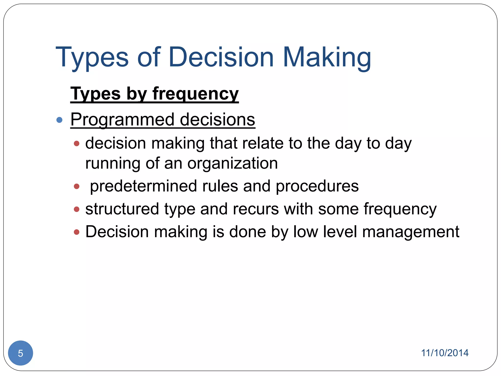 Types of Decision Making 
Types by frequency 
 Programmed decisions 
 decision making that relate to the day to day 
running of an organization 
 predetermined rules and procedures 
 structured type and recurs with some frequency 
 Decision making is done by low level management 
5 11/10/2014 
 