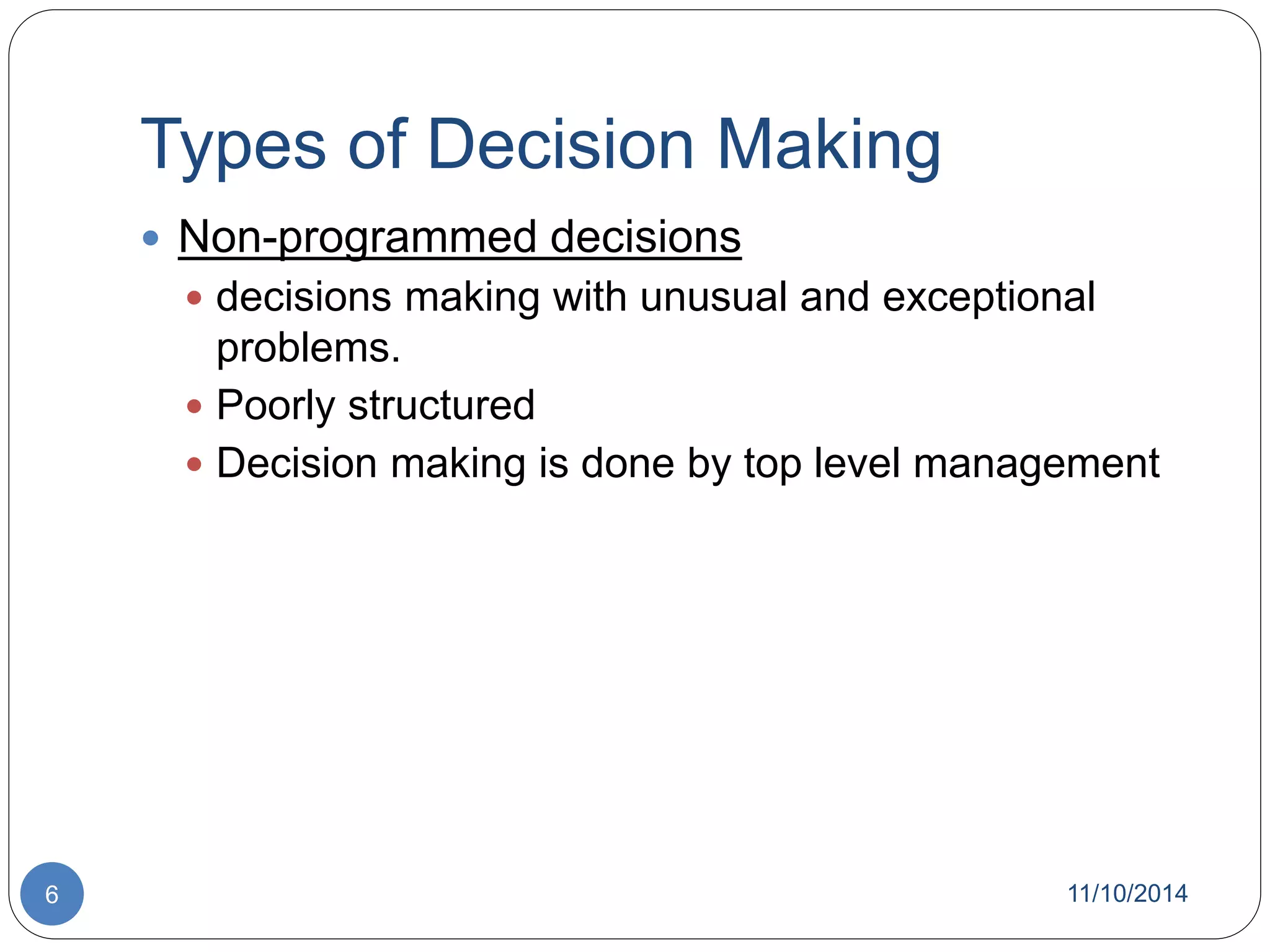 Types of Decision Making 
 Non-programmed decisions 
 decisions making with unusual and exceptional 
problems. 
 Poorly structured 
 Decision making is done by top level management 
6 11/10/2014 
 