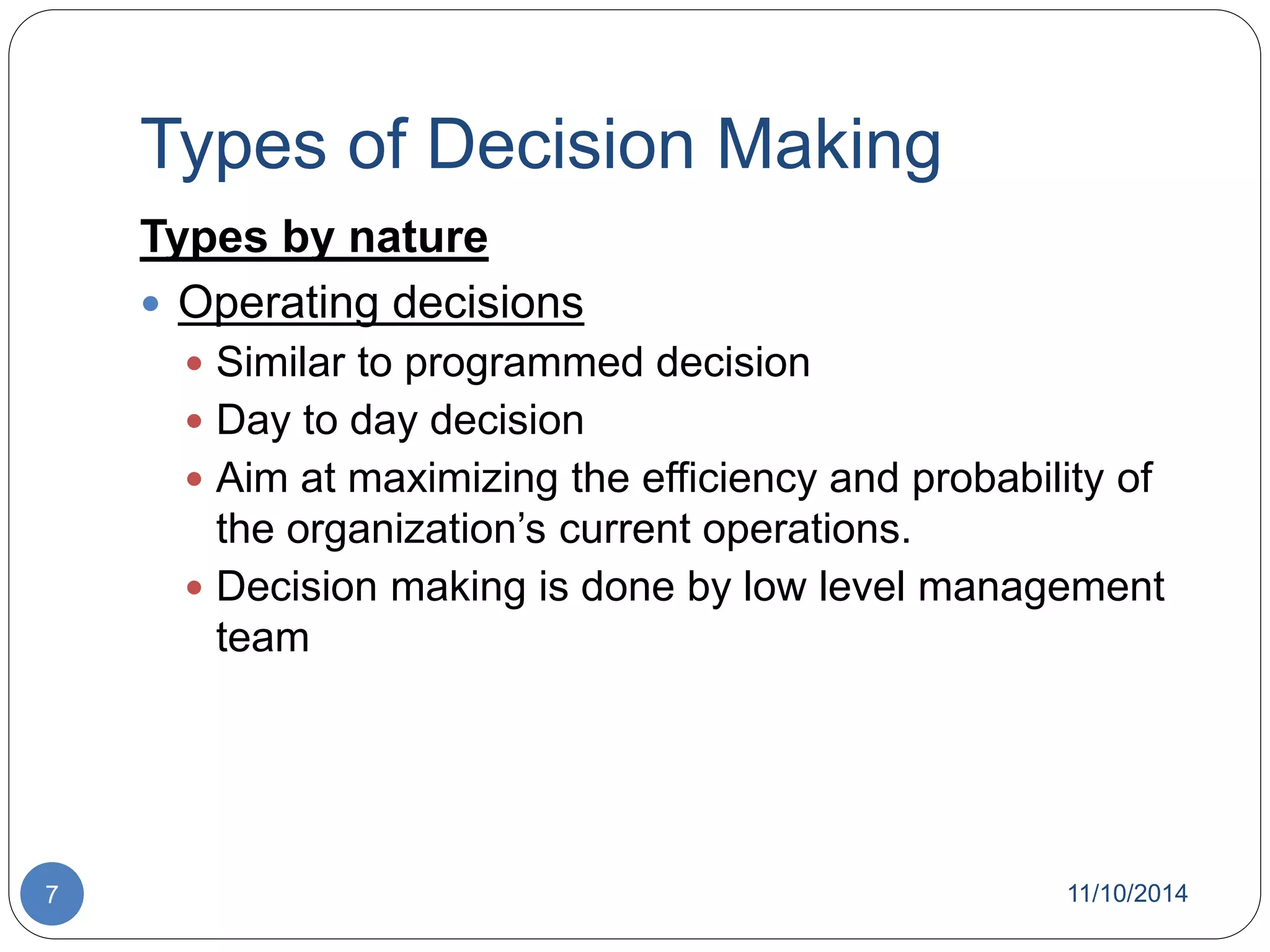 Types of Decision Making 
Types by nature 
 Operating decisions 
 Similar to programmed decision 
 Day to day decision 
 Aim at maximizing the efficiency and probability of 
the organization’s current operations. 
 Decision making is done by low level management 
team 
7 11/10/2014 
 