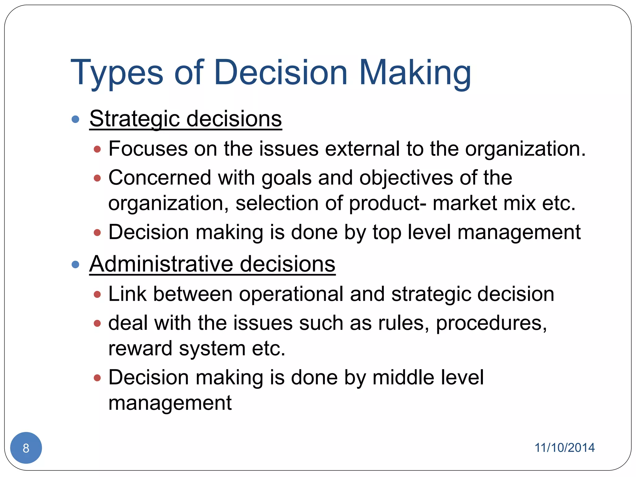 Types of Decision Making 
 Strategic decisions 
 Focuses on the issues external to the organization. 
 Concerned with goals and objectives of the 
organization, selection of product- market mix etc. 
 Decision making is done by top level management 
 Administrative decisions 
 Link between operational and strategic decision 
 deal with the issues such as rules, procedures, 
reward system etc. 
 Decision making is done by middle level 
management 
8 11/10/2014 
 