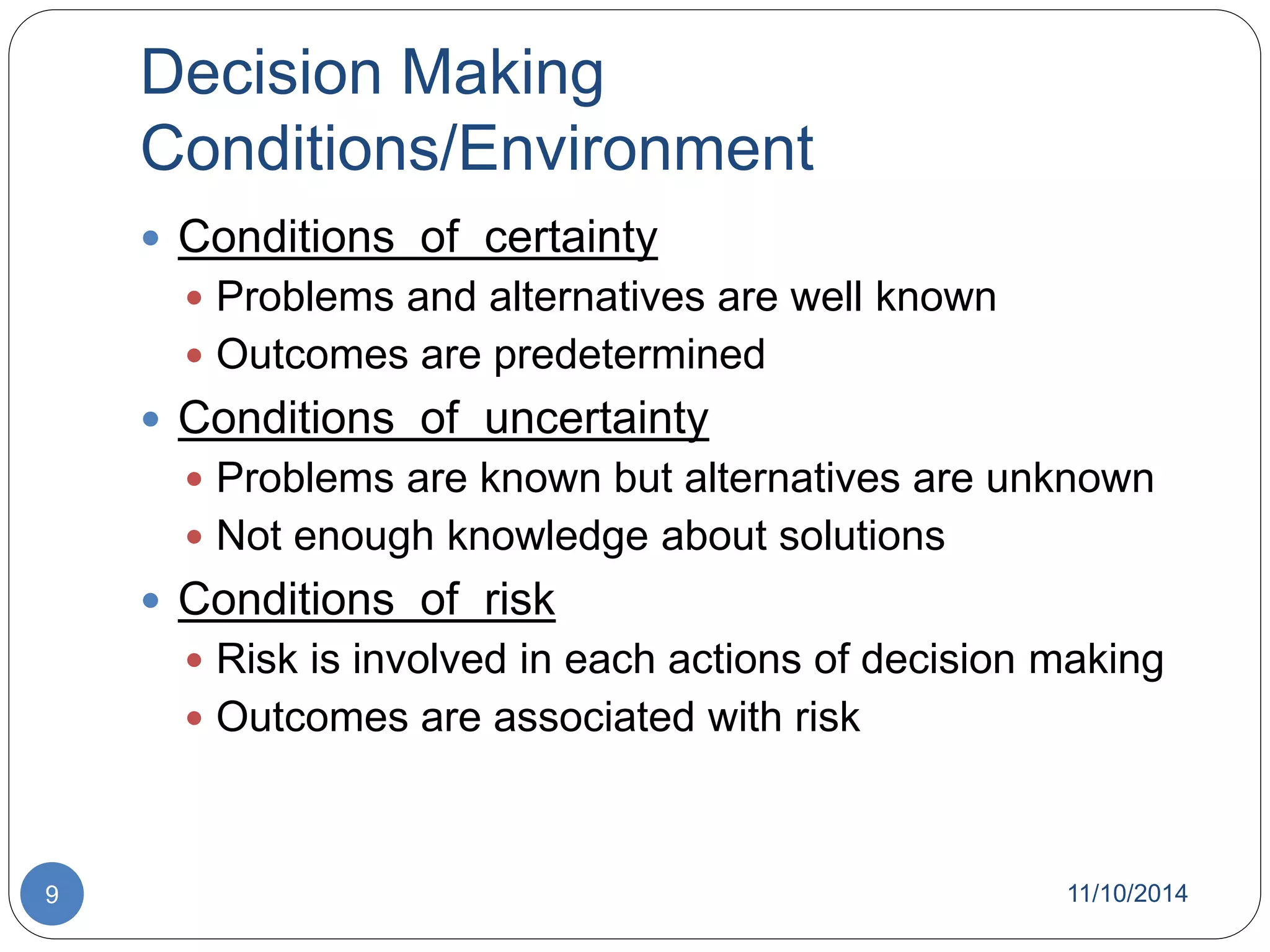 Decision Making 
Conditions/Environment 
 Conditions of certainty 
 Problems and alternatives are well known 
 Outcomes are predetermined 
 Conditions of uncertainty 
 Problems are known but alternatives are unknown 
 Not enough knowledge about solutions 
 Conditions of risk 
 Risk is involved in each actions of decision making 
 Outcomes are associated with risk 
9 11/10/2014 
 
