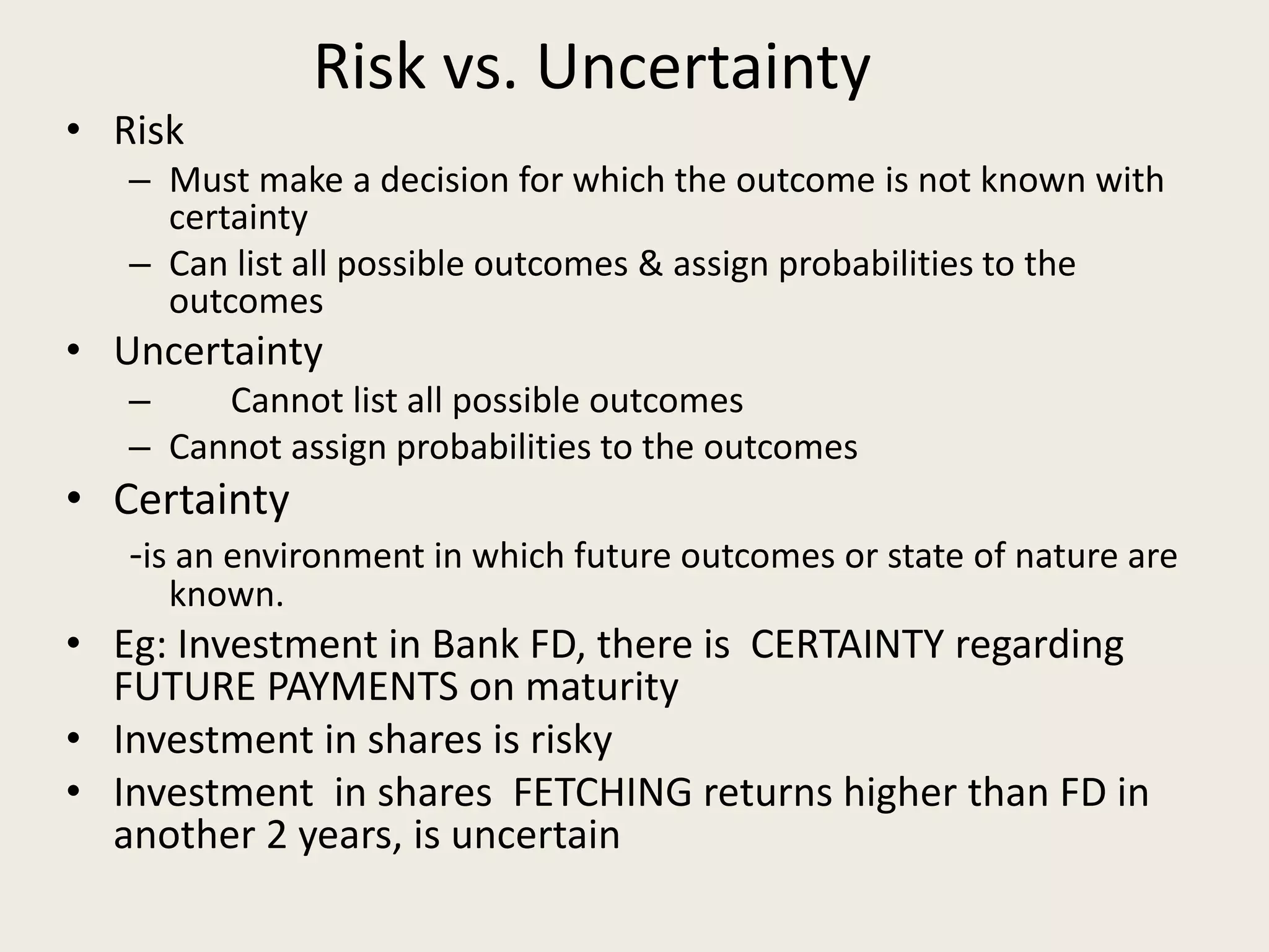 Risk vs. Uncertainty
• Risk
– Must make a decision for which the outcome is not known with
certainty
– Can list all possible outcomes & assign probabilities to the
outcomes
• Uncertainty
– Cannot list all possible outcomes
– Cannot assign probabilities to the outcomes
• Certainty
-is an environment in which future outcomes or state of nature are
known.
• Eg: Investment in Bank FD, there is CERTAINTY regarding
FUTURE PAYMENTS on maturity
• Investment in shares is risky
• Investment in shares FETCHING returns higher than FD in
another 2 years, is uncertain
 
