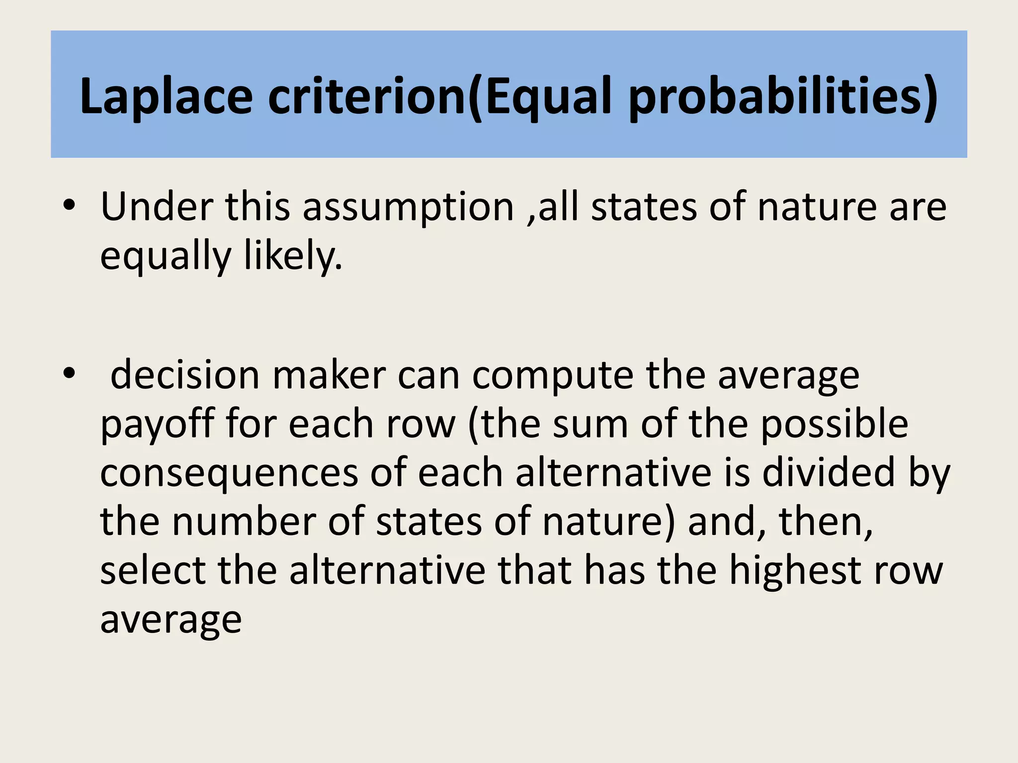 Laplace criterion(Equal probabilities)
• Under this assumption ,all states of nature are
equally likely.
• decision maker can compute the average
payoff for each row (the sum of the possible
consequences of each alternative is divided by
the number of states of nature) and, then,
select the alternative that has the highest row
average
 