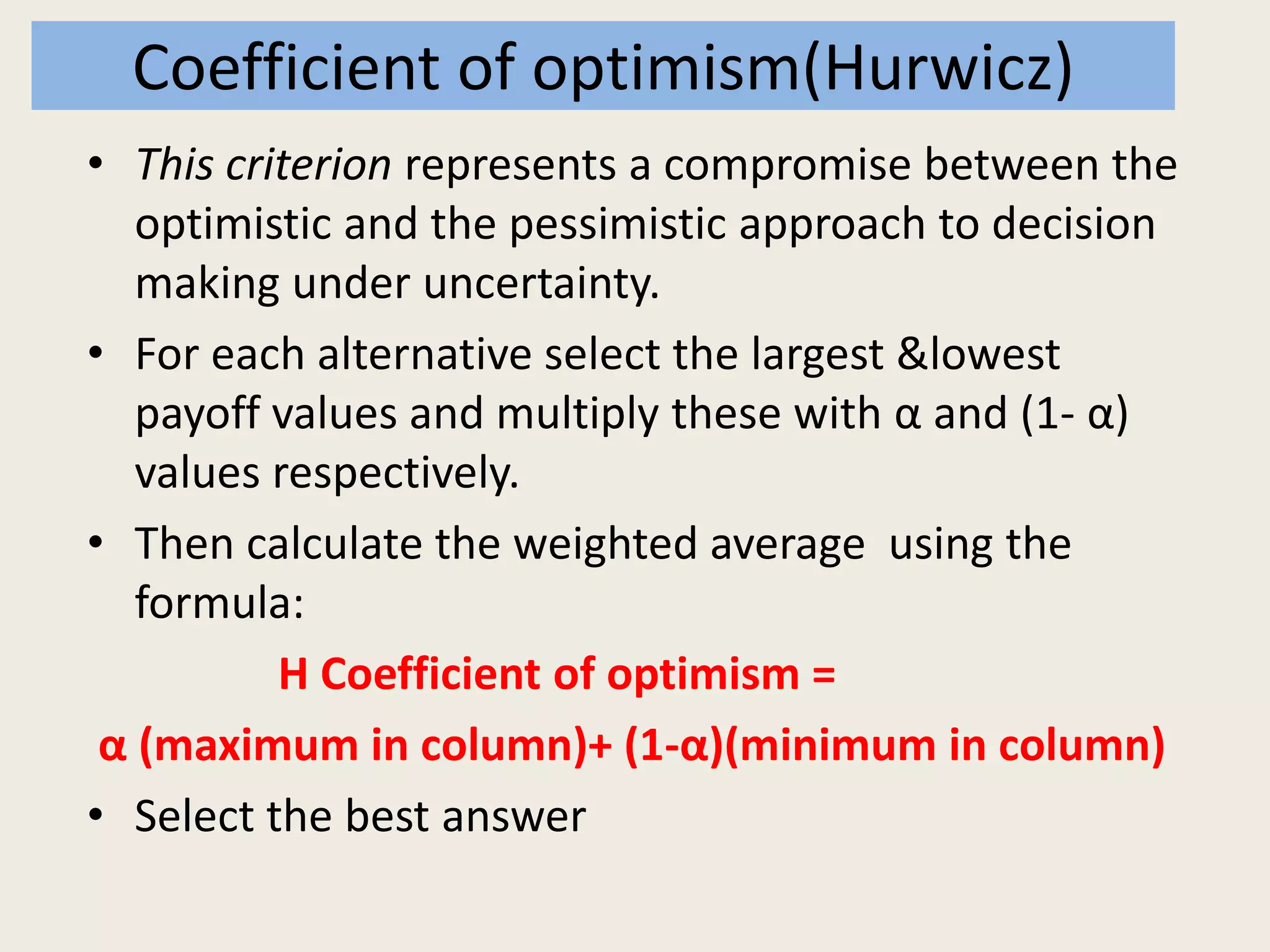 Coefficient of optimism(Hurwicz)
• This criterion represents a compromise between the
optimistic and the pessimistic approach to decision
making under uncertainty.
• For each alternative select the largest &lowest
payoff values and multiply these with α and (1- α)
values respectively.
• Then calculate the weighted average using the
formula:
H Coefficient of optimism =
α (maximum in column)+ (1-α)(minimum in column)
• Select the best answer
 