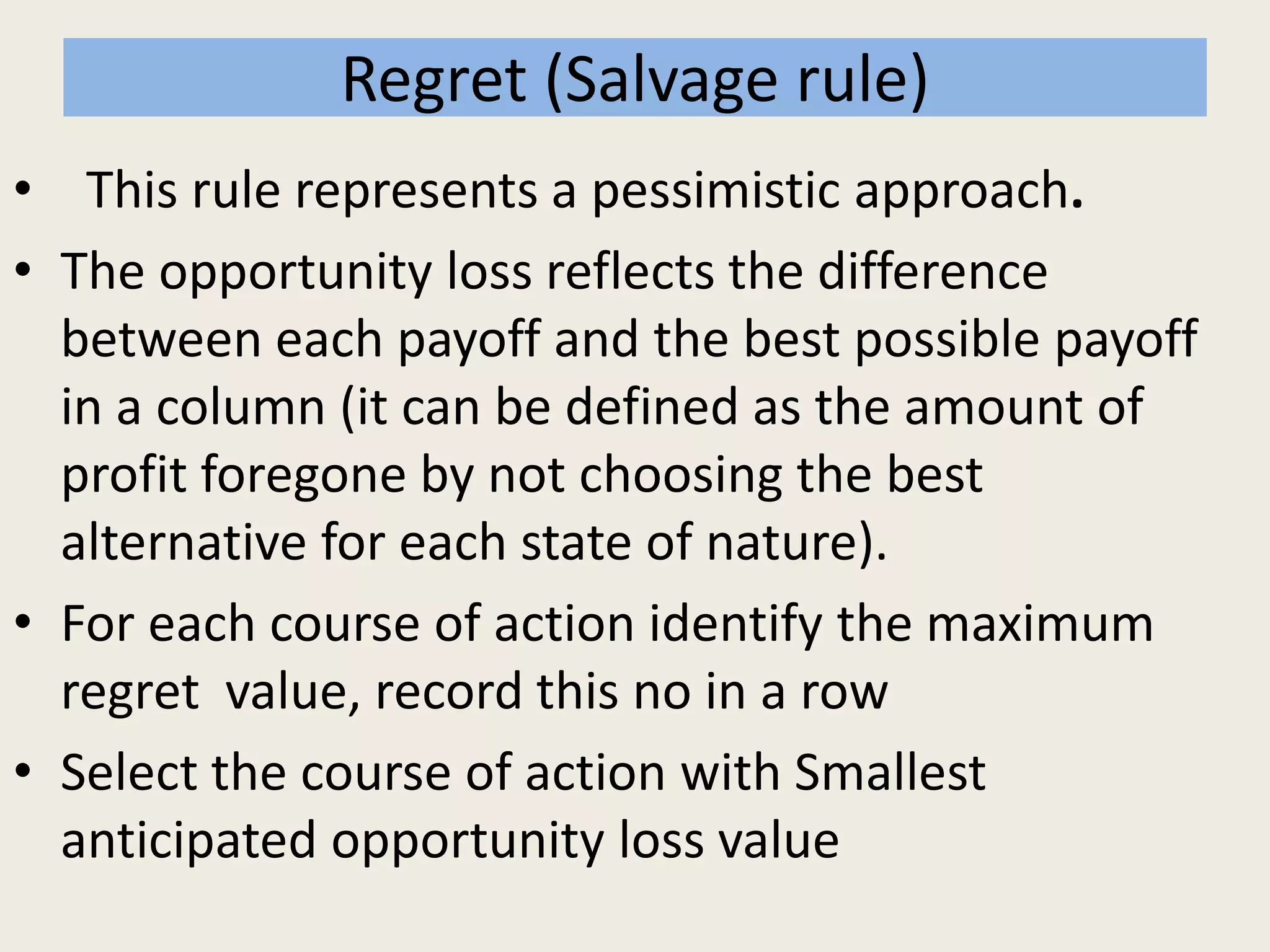 Regret (Salvage rule)
• This rule represents a pessimistic approach.
• The opportunity loss reflects the difference
between each payoff and the best possible payoff
in a column (it can be defined as the amount of
profit foregone by not choosing the best
alternative for each state of nature).
• For each course of action identify the maximum
regret value, record this no in a row
• Select the course of action with Smallest
anticipated opportunity loss value
 