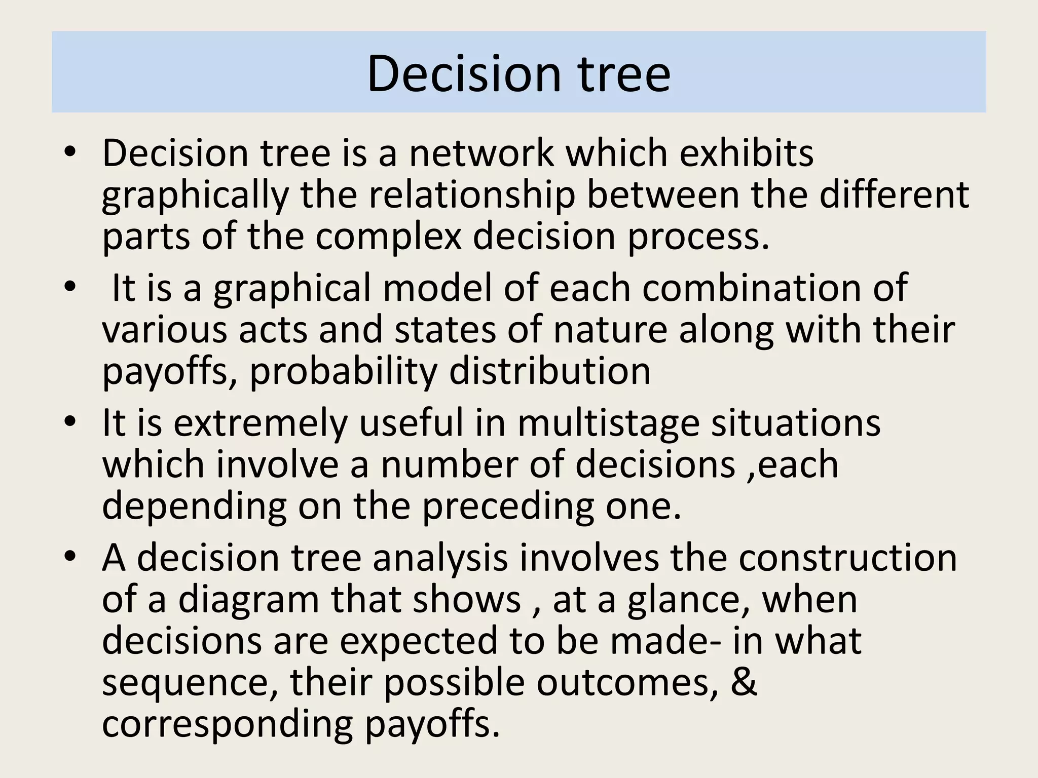 Decision tree
• Decision tree is a network which exhibits
graphically the relationship between the different
parts of the complex decision process.
• It is a graphical model of each combination of
various acts and states of nature along with their
payoffs, probability distribution
• It is extremely useful in multistage situations
which involve a number of decisions ,each
depending on the preceding one.
• A decision tree analysis involves the construction
of a diagram that shows , at a glance, when
decisions are expected to be made- in what
sequence, their possible outcomes, &
corresponding payoffs.
 