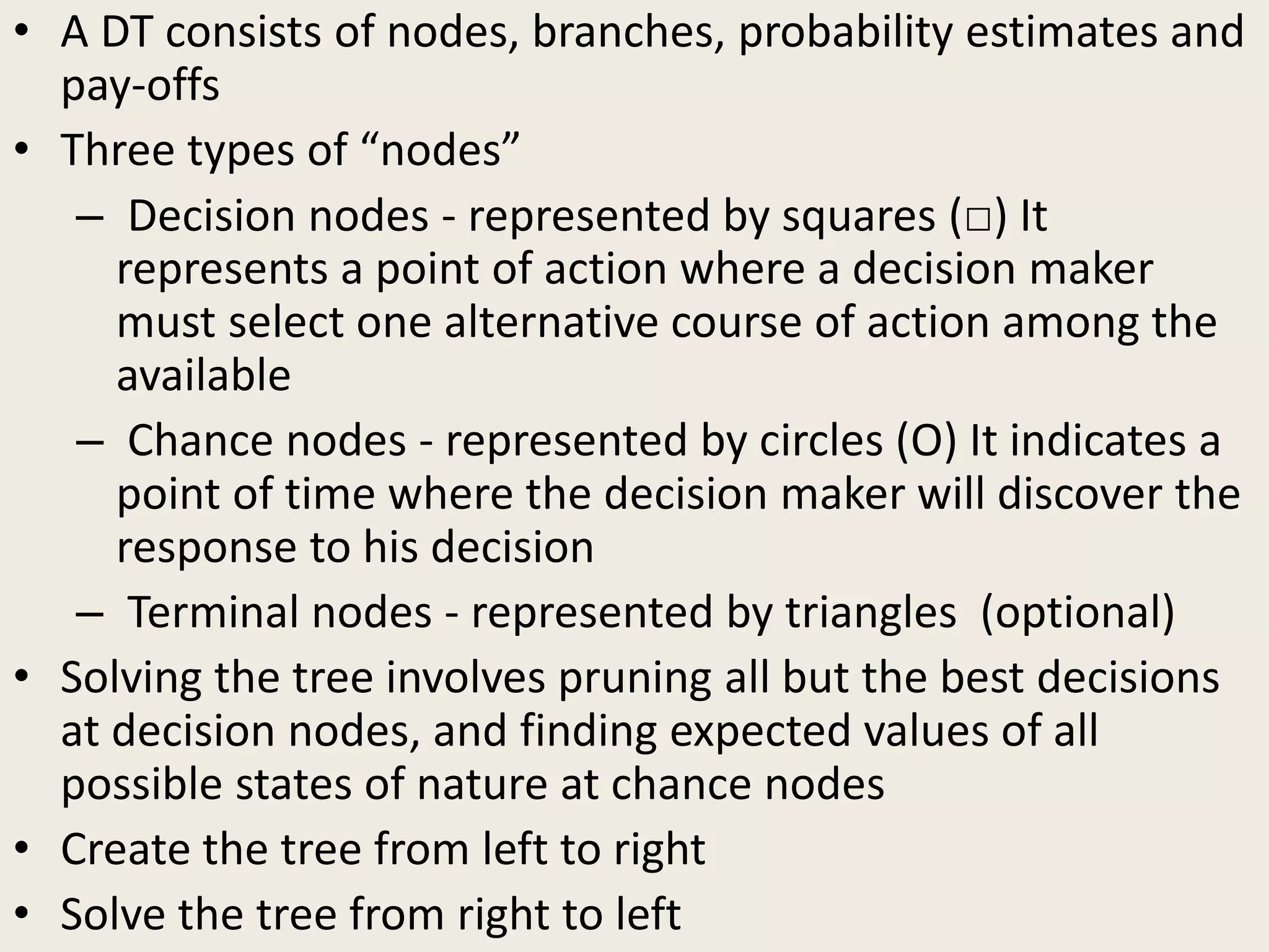 • A DT consists of nodes, branches, probability estimates and
pay-offs
• Three types of “nodes”
– Decision nodes - represented by squares (□) It
represents a point of action where a decision maker
must select one alternative course of action among the
available
– Chance nodes - represented by circles (Ο) It indicates a
point of time where the decision maker will discover the
response to his decision
– Terminal nodes - represented by triangles (optional)
• Solving the tree involves pruning all but the best decisions
at decision nodes, and finding expected values of all
possible states of nature at chance nodes
• Create the tree from left to right
• Solve the tree from right to left
 