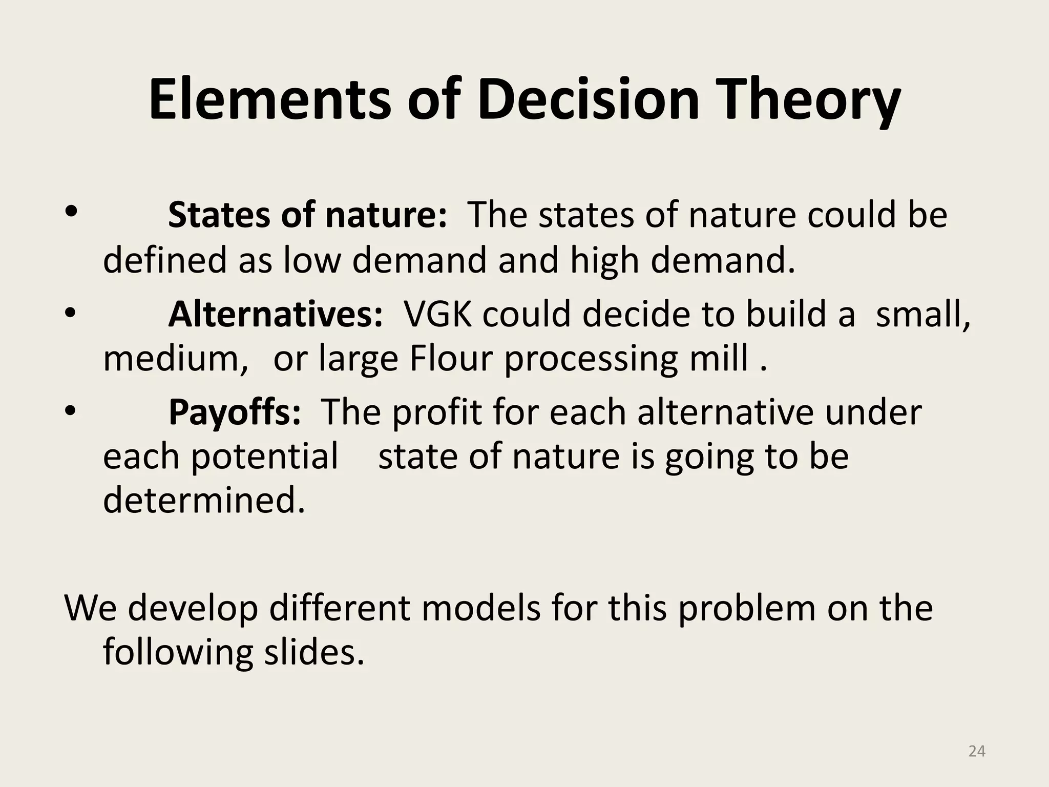 24
Elements of Decision Theory
• States of nature: The states of nature could be
defined as low demand and high demand.
• Alternatives: VGK could decide to build a small,
medium, or large Flour processing mill .
• Payoffs: The profit for each alternative under
each potential state of nature is going to be
determined.
We develop different models for this problem on the
following slides.
 