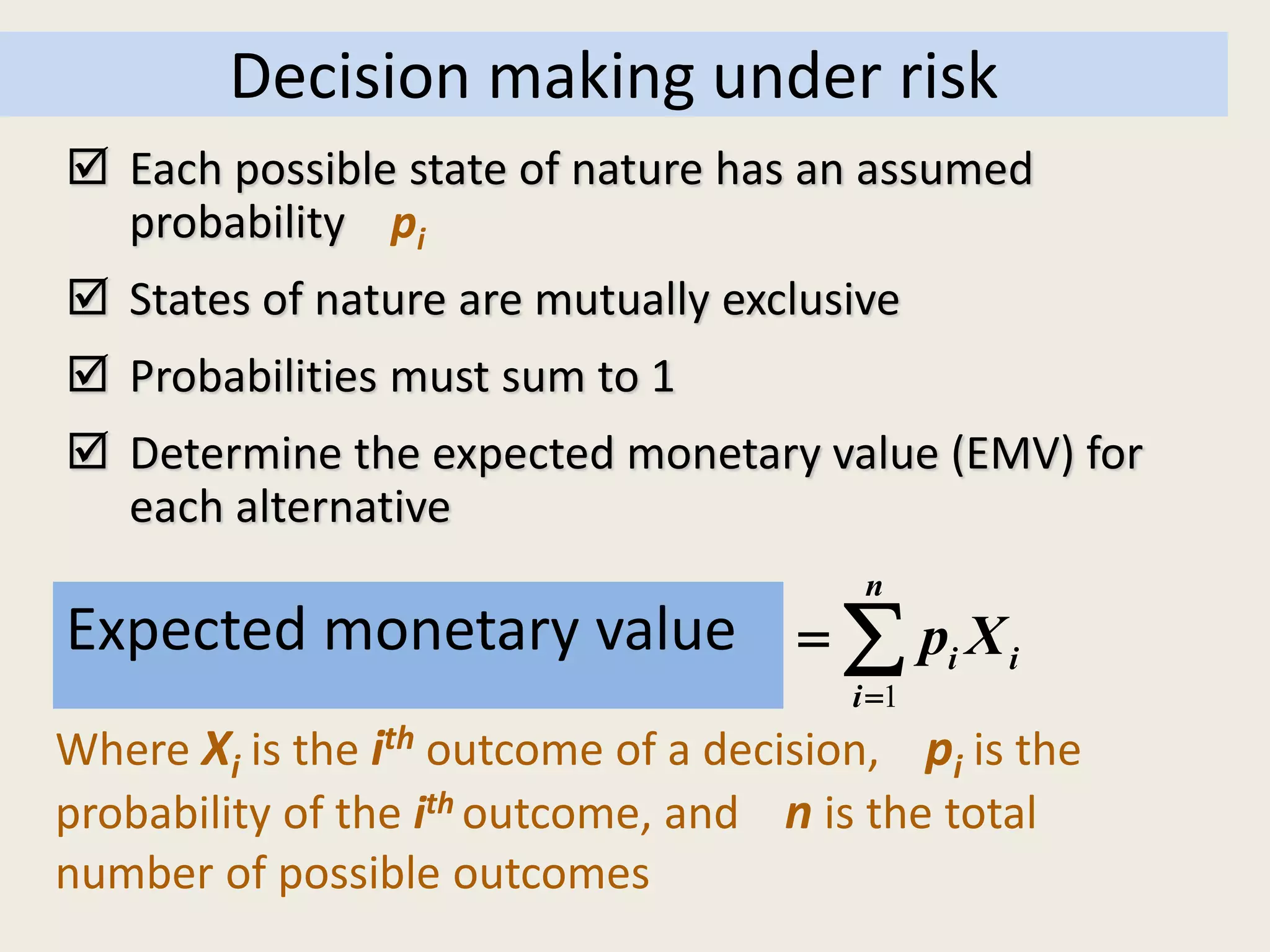1
n
i i
i
E( X ) Expected value of X p X

  
Decision making under risk
Expected monetary value
Where Xi is the ith outcome of a decision, pi is the
probability of the ith outcome, and n is the total
number of possible outcomes
 Each possible state of nature has an assumed
probability pi
 States of nature are mutually exclusive
 Probabilities must sum to 1
 Determine the expected monetary value (EMV) for
each alternative
 