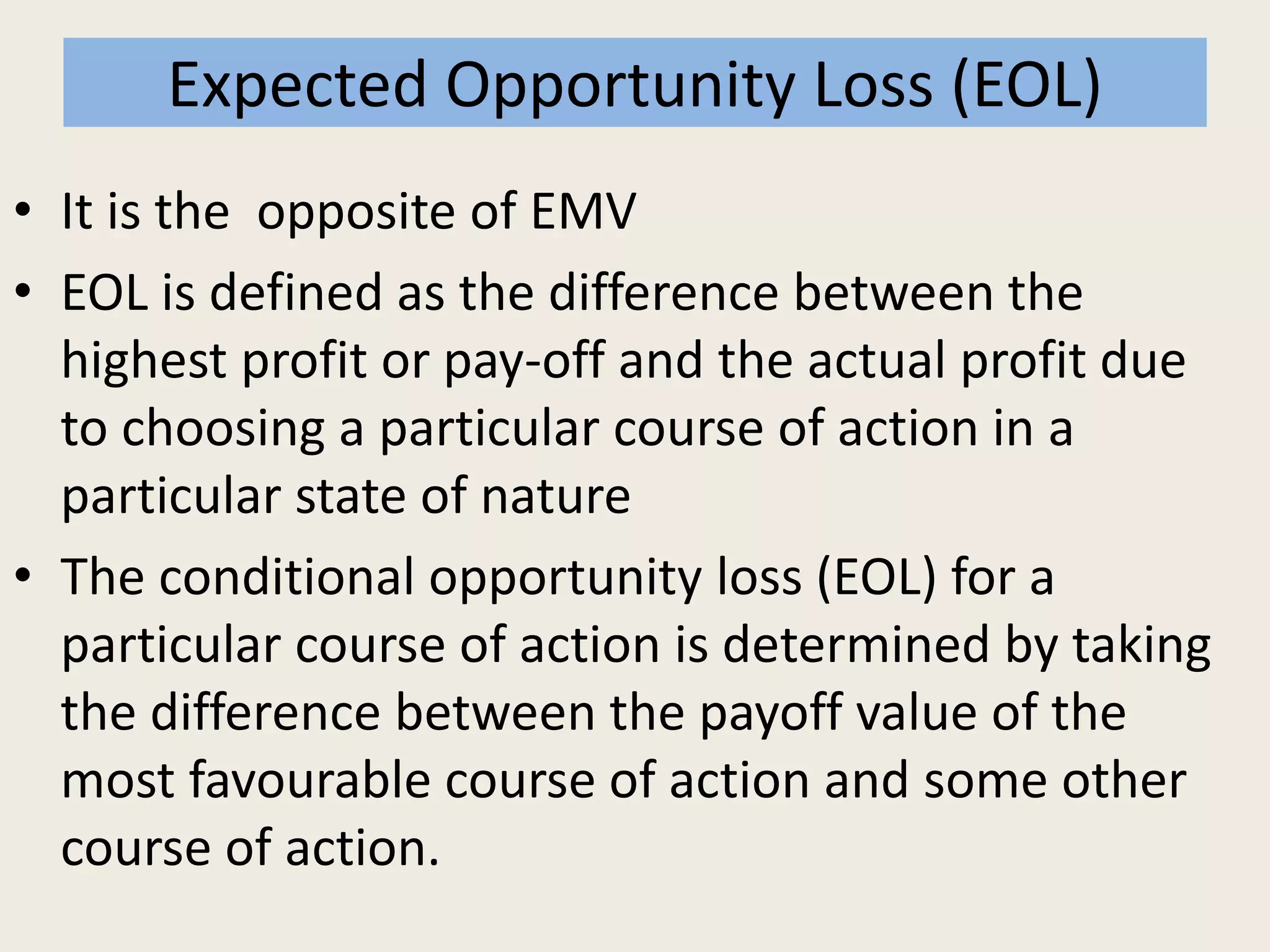 Expected Opportunity Loss (EOL)
• It is the opposite of EMV
• EOL is defined as the difference between the
highest profit or pay-off and the actual profit due
to choosing a particular course of action in a
particular state of nature
• The conditional opportunity loss (EOL) for a
particular course of action is determined by taking
the difference between the payoff value of the
most favourable course of action and some other
course of action.
 