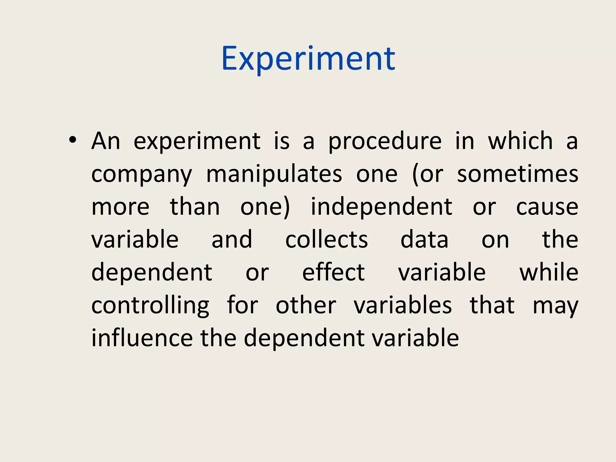 Experiment
• An experiment is a procedure in which a
company manipulates one (or sometimes
more than one) independent or cause
variable and collects data on the
dependent or effect variable while
controlling for other variables that may
influence the dependent variable
 