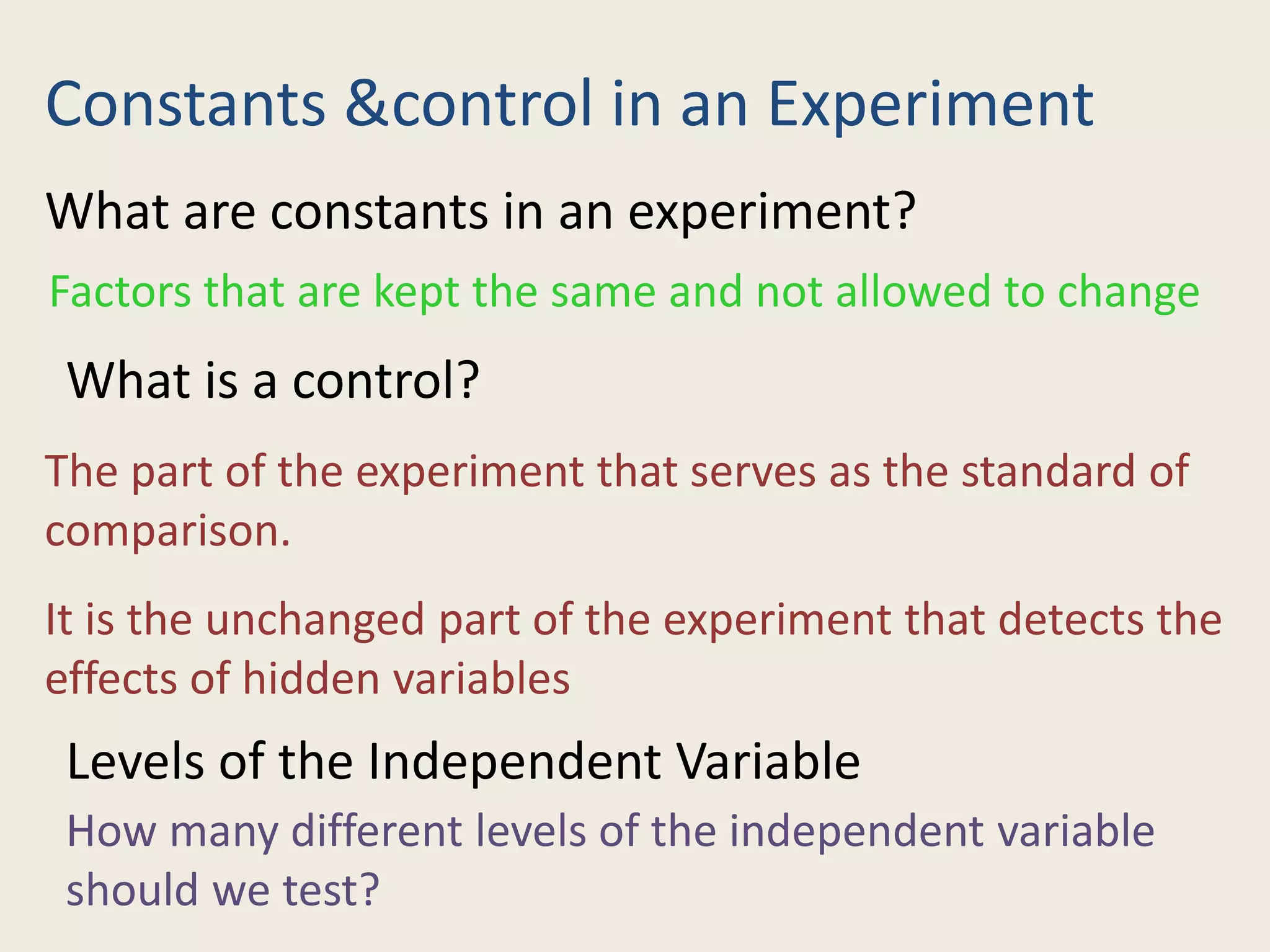 Constants &control in an Experiment
What are constants in an experiment?
Factors that are kept the same and not allowed to change
What is a control?
The part of the experiment that serves as the standard of
comparison.
It is the unchanged part of the experiment that detects the
effects of hidden variables
Levels of the Independent Variable
How many different levels of the independent variable
should we test?
 