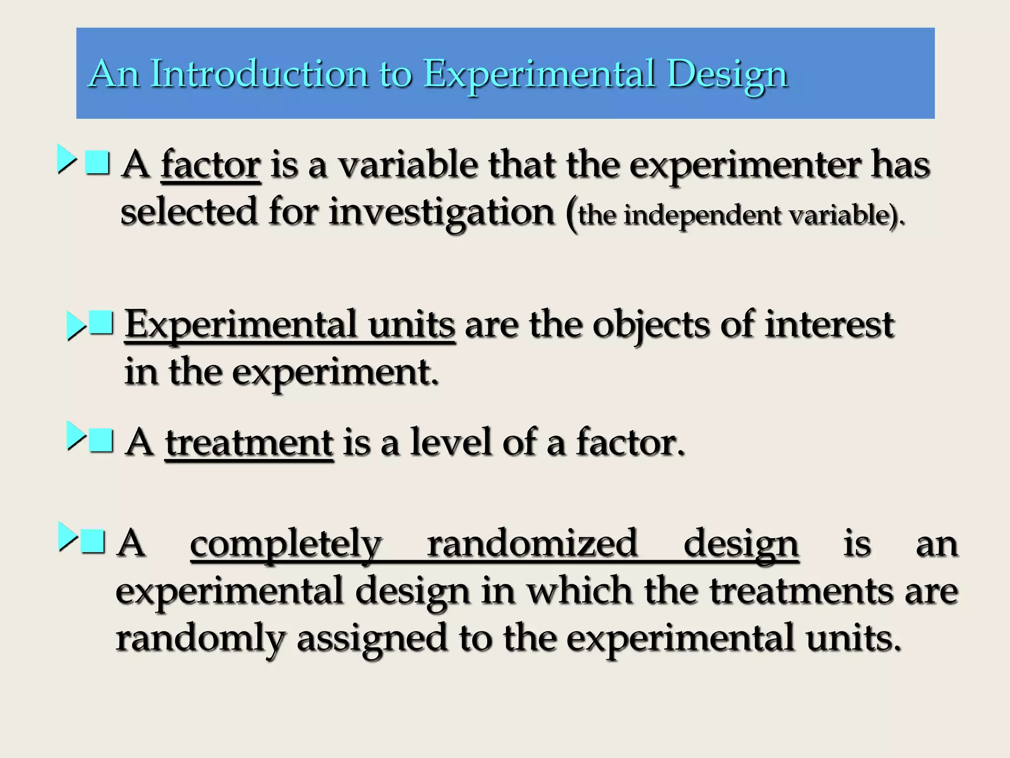 An Introduction to Experimental Design
 A factor is a variable that the experimenter has
selected for investigation (the independent variable).
 A treatment is a level of a factor.
 Experimental units are the objects of interest
in the experiment.
 A completely randomized design is an
experimental design in which the treatments are
randomly assigned to the experimental units.
 