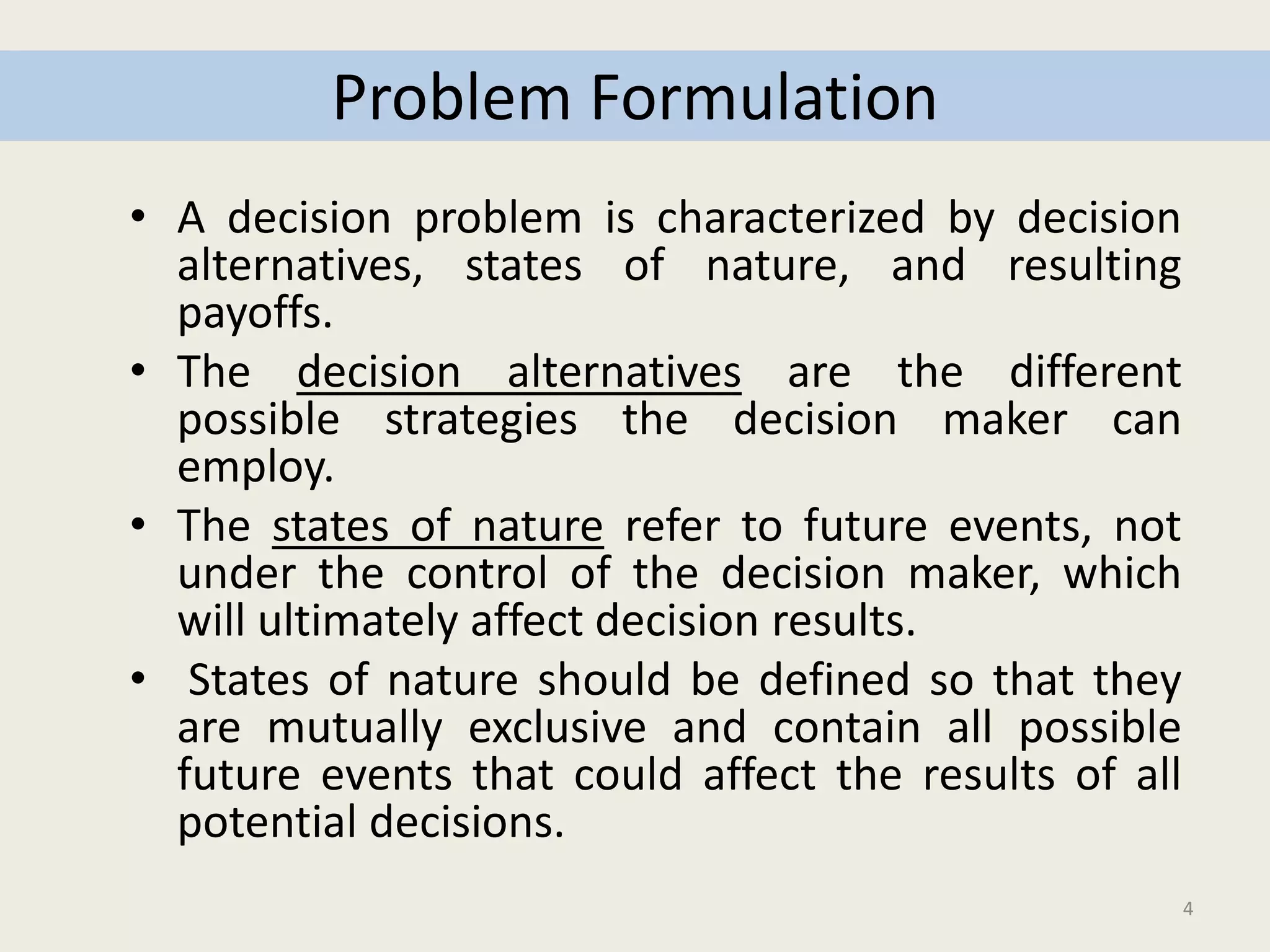 4
Problem Formulation
• A decision problem is characterized by decision
alternatives, states of nature, and resulting
payoffs.
• The decision alternatives are the different
possible strategies the decision maker can
employ.
• The states of nature refer to future events, not
under the control of the decision maker, which
will ultimately affect decision results.
• States of nature should be defined so that they
are mutually exclusive and contain all possible
future events that could affect the results of all
potential decisions.
 