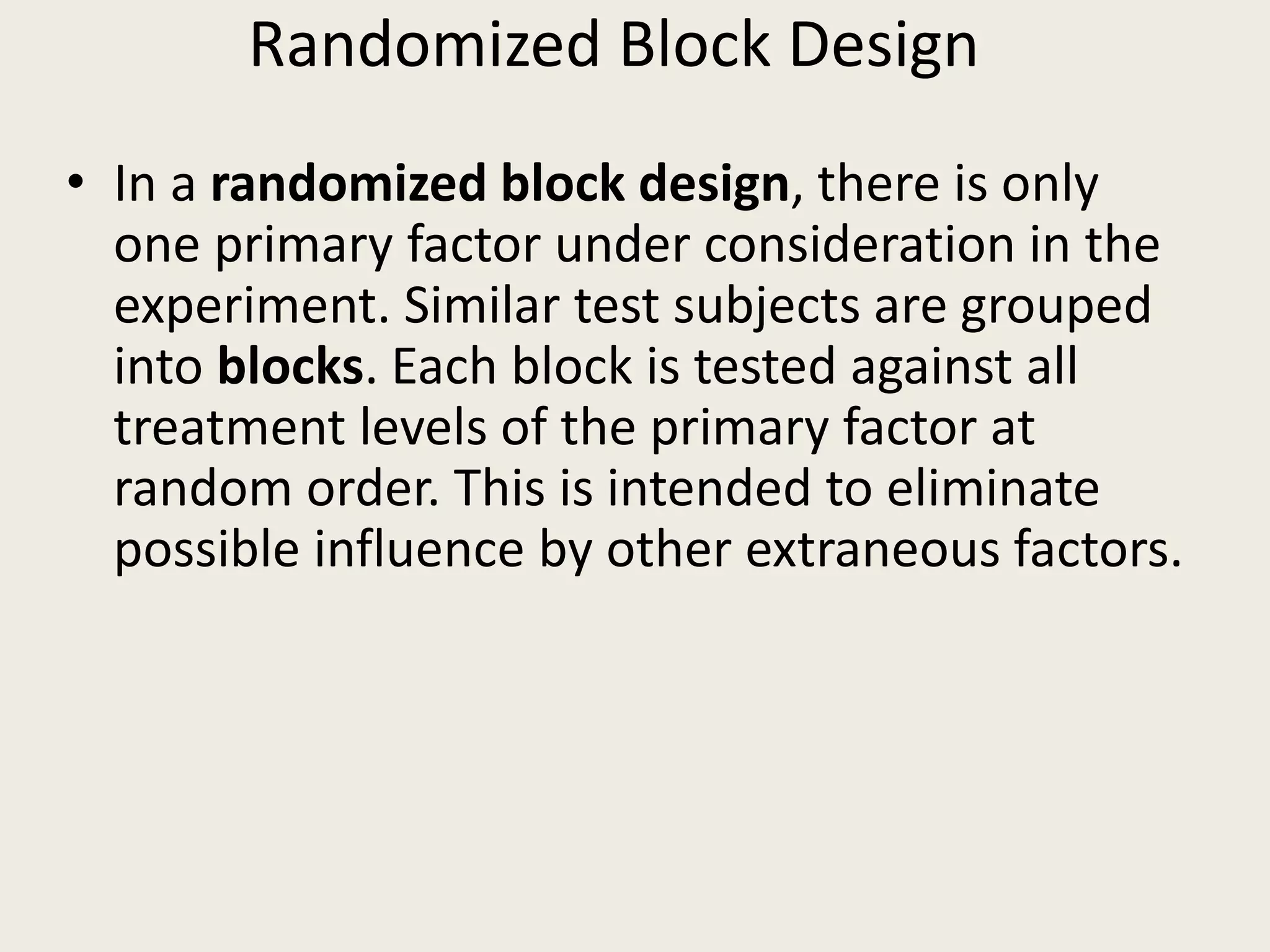 Randomized Block Design
• In a randomized block design, there is only
one primary factor under consideration in the
experiment. Similar test subjects are grouped
into blocks. Each block is tested against all
treatment levels of the primary factor at
random order. This is intended to eliminate
possible influence by other extraneous factors.
 