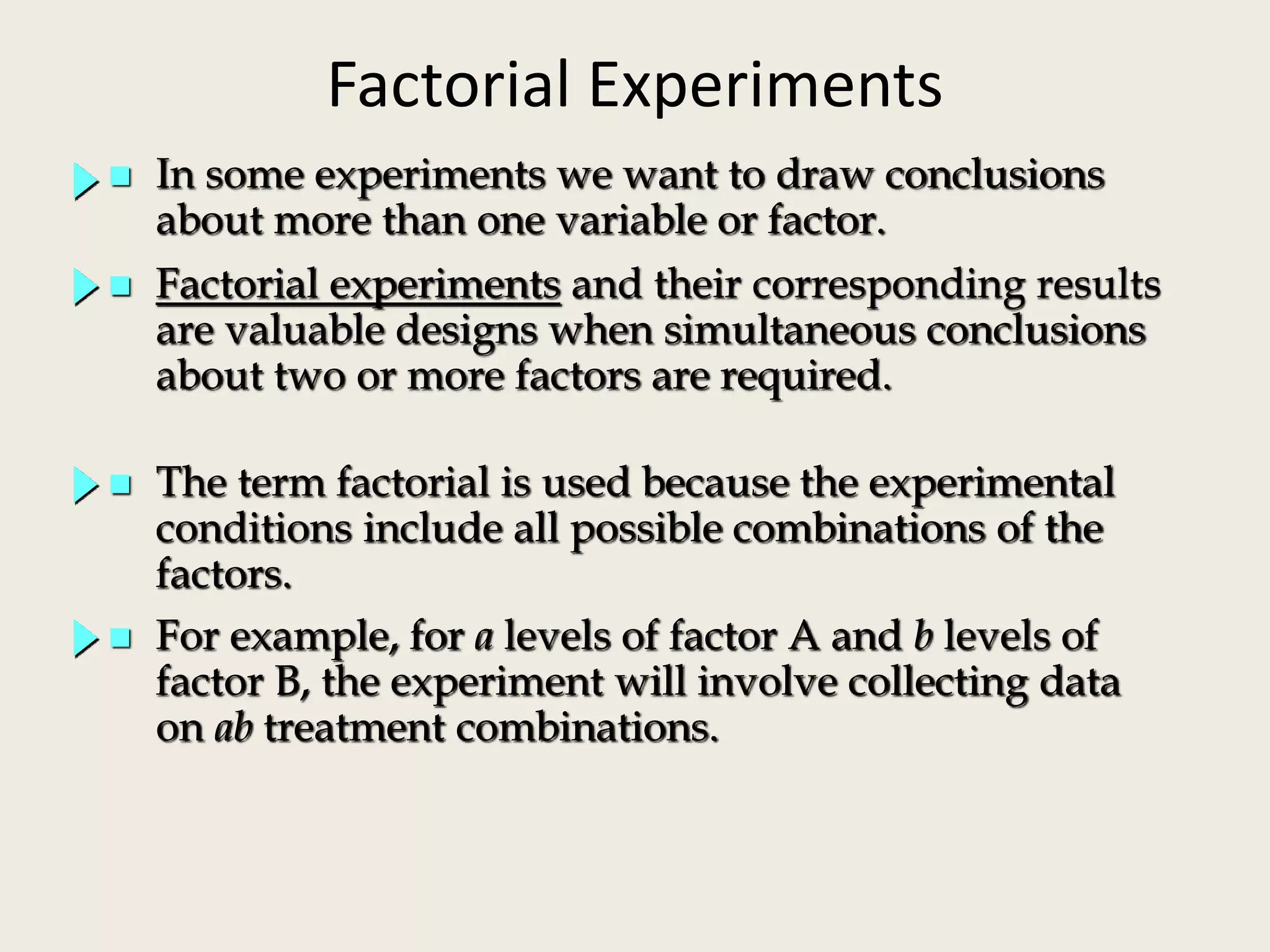Factorial Experiments
 In some experiments we want to draw conclusions
about more than one variable or factor.
 Factorial experiments and their corresponding results
are valuable designs when simultaneous conclusions
about two or more factors are required.
 For example, for a levels of factor A and b levels of
factor B, the experiment will involve collecting data
on ab treatment combinations.
 The term factorial is used because the experimental
conditions include all possible combinations of the
factors.
 