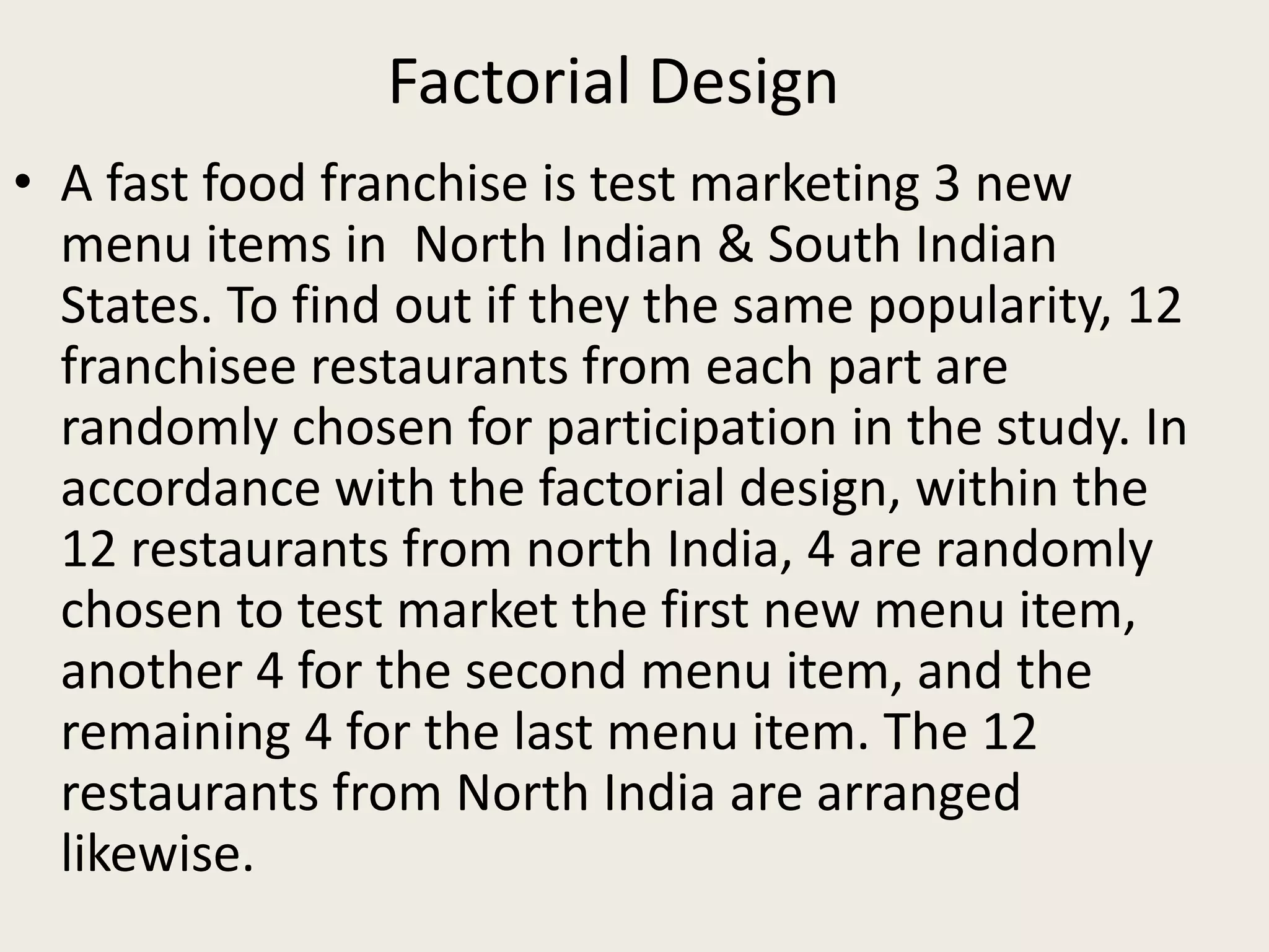 Factorial Design
• A fast food franchise is test marketing 3 new
menu items in North Indian & South Indian
States. To find out if they the same popularity, 12
franchisee restaurants from each part are
randomly chosen for participation in the study. In
accordance with the factorial design, within the
12 restaurants from north India, 4 are randomly
chosen to test market the first new menu item,
another 4 for the second menu item, and the
remaining 4 for the last menu item. The 12
restaurants from North India are arranged
likewise.
 